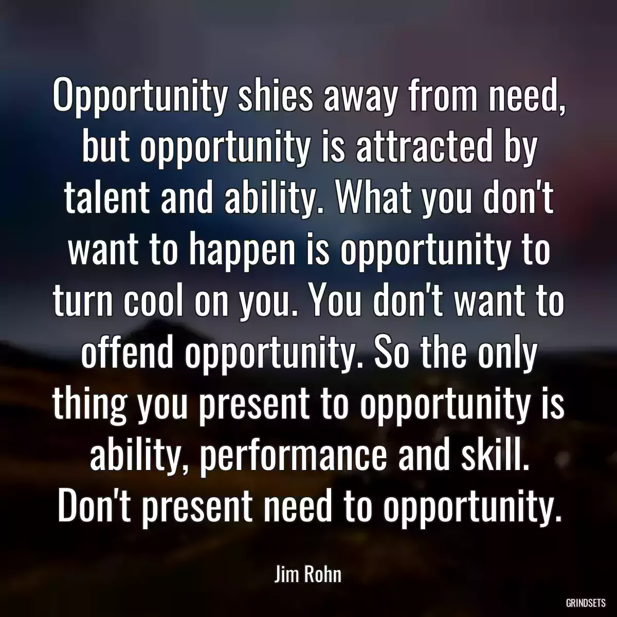 Opportunity shies away from need, but opportunity is attracted by talent and ability. What you don\'t want to happen is opportunity to turn cool on you. You don\'t want to offend opportunity. So the only thing you present to opportunity is ability, performance and skill. Don\'t present need to opportunity.