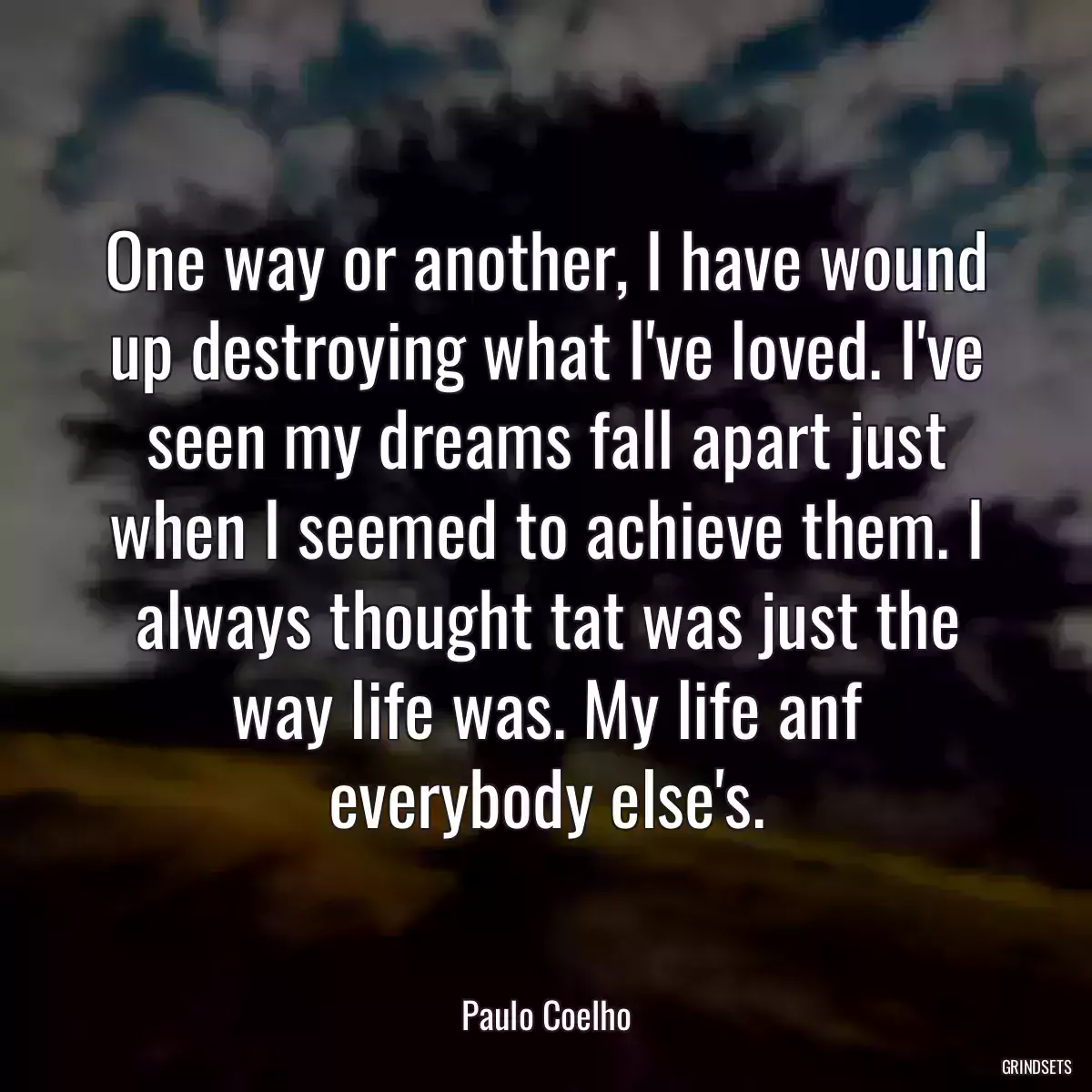 One way or another, I have wound up destroying what I\'ve loved. I\'ve seen my dreams fall apart just when I seemed to achieve them. I always thought tat was just the way life was. My life anf everybody else\'s.
