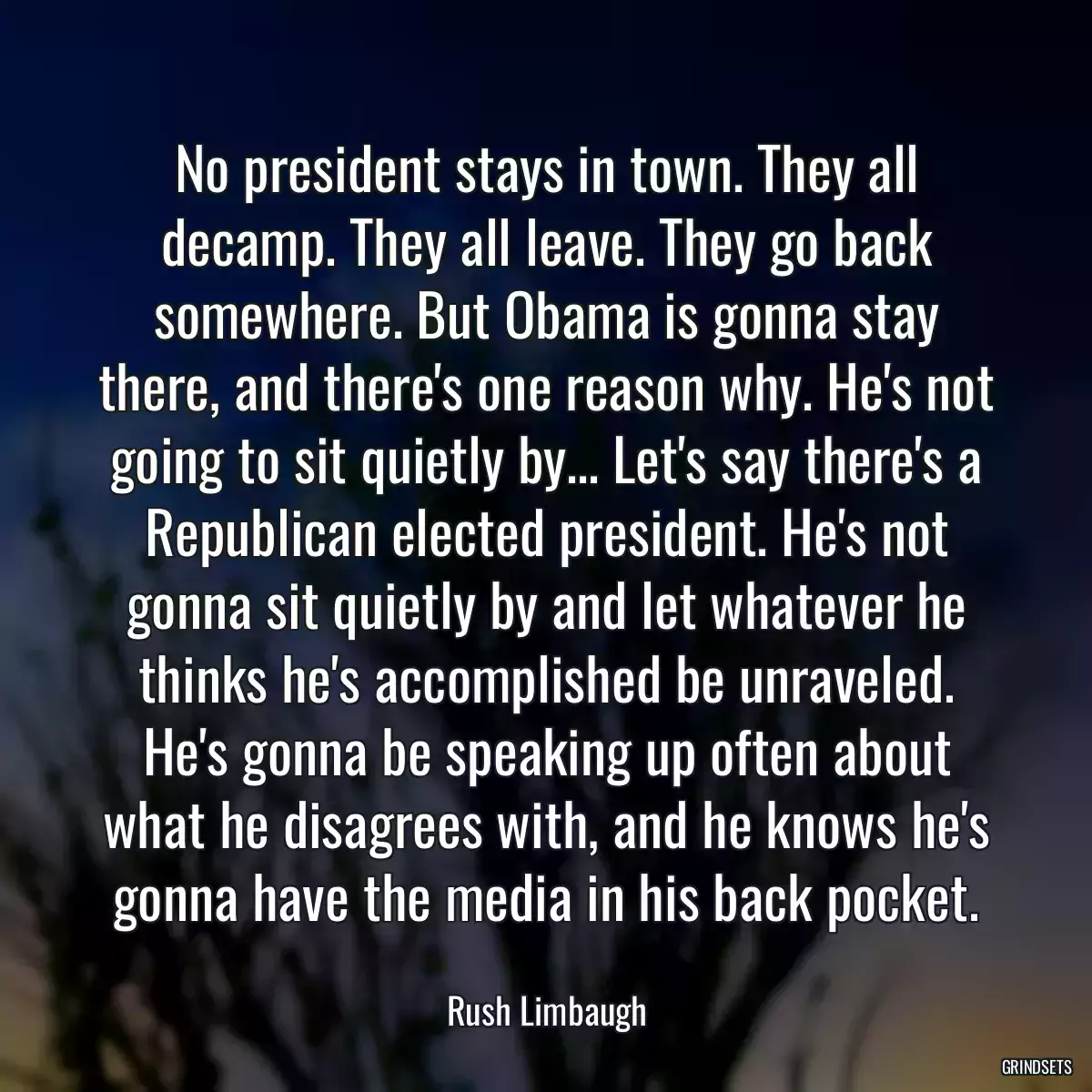 No president stays in town. They all decamp. They all leave. They go back somewhere. But Obama is gonna stay there, and there\'s one reason why. He\'s not going to sit quietly by... Let\'s say there\'s a Republican elected president. He\'s not gonna sit quietly by and let whatever he thinks he\'s accomplished be unraveled. He\'s gonna be speaking up often about what he disagrees with, and he knows he\'s gonna have the media in his back pocket.