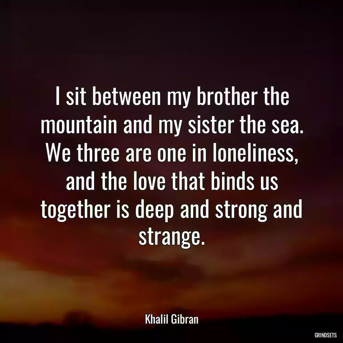 I sit between my brother the mountain and my sister the sea. We three are one in loneliness, and the love that binds us together is deep and strong and strange.