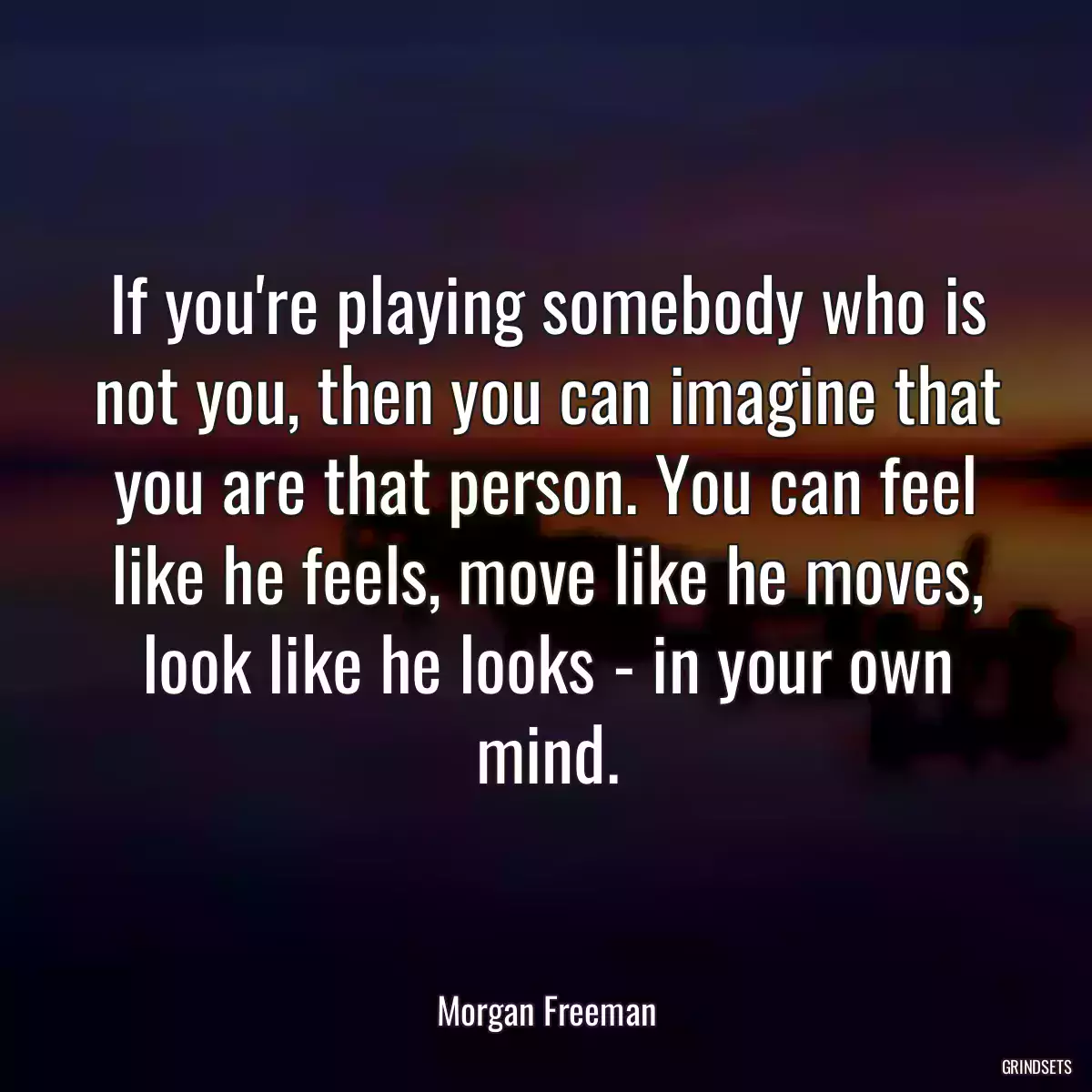 If you\'re playing somebody who is not you, then you can imagine that you are that person. You can feel like he feels, move like he moves, look like he looks - in your own mind.