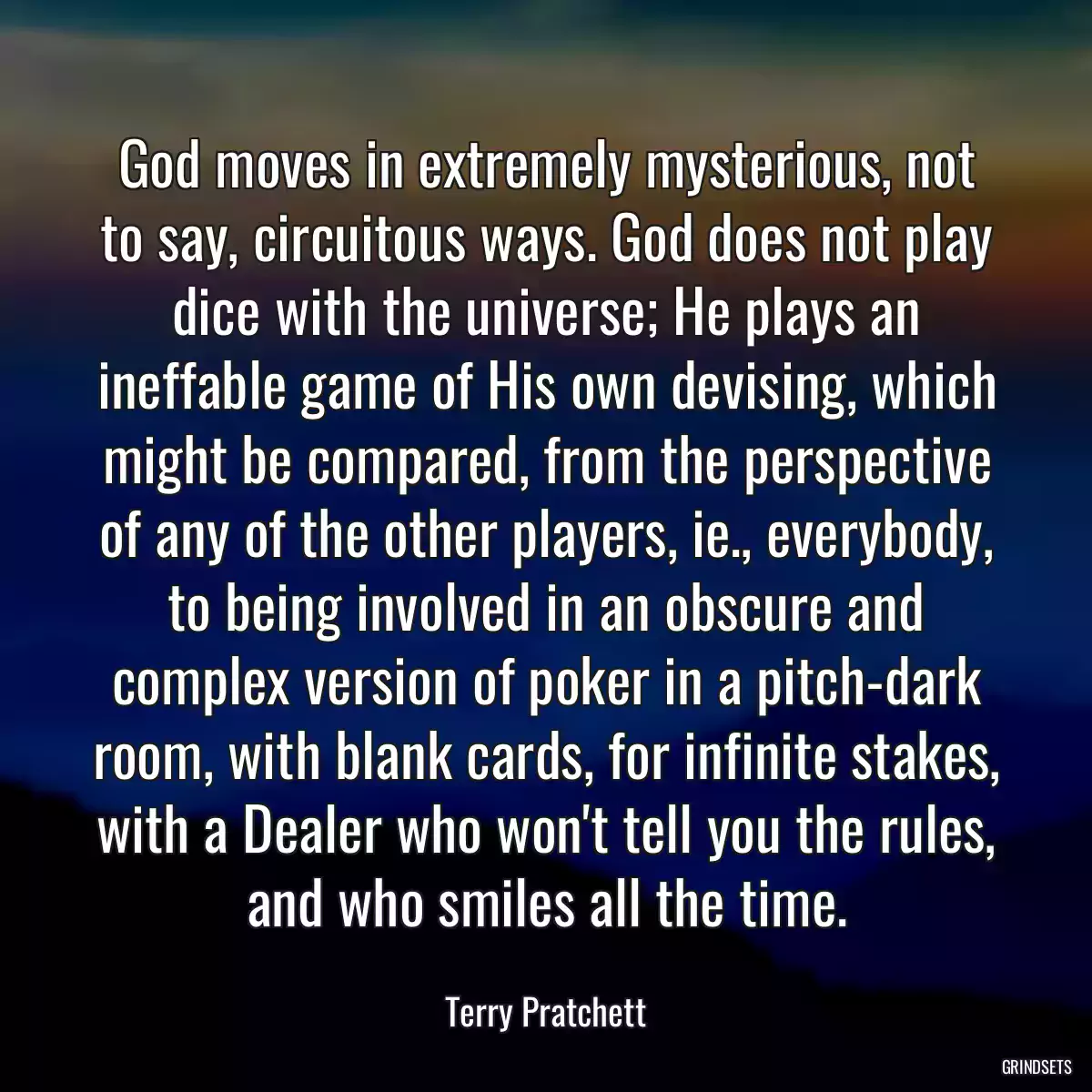 God moves in extremely mysterious, not to say, circuitous ways. God does not play dice with the universe; He plays an ineffable game of His own devising, which might be compared, from the perspective of any of the other players, ie., everybody, to being involved in an obscure and complex version of poker in a pitch-dark room, with blank cards, for infinite stakes, with a Dealer who won\'t tell you the rules, and who smiles all the time.