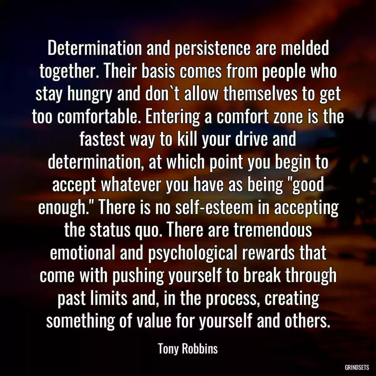 Determination and persistence are melded together. Their basis comes from people who stay hungry and don`t allow themselves to get too comfortable. Entering a comfort zone is the fastest way to kill your drive and determination, at which point you begin to accept whatever you have as being \