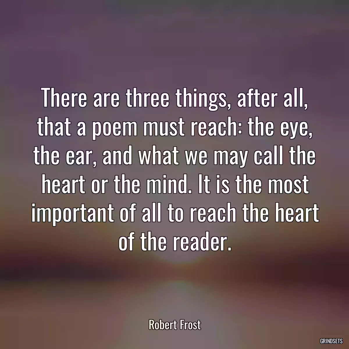 There are three things, after all, that a poem must reach: the eye, the ear, and what we may call the heart or the mind. It is the most important of all to reach the heart of the reader.