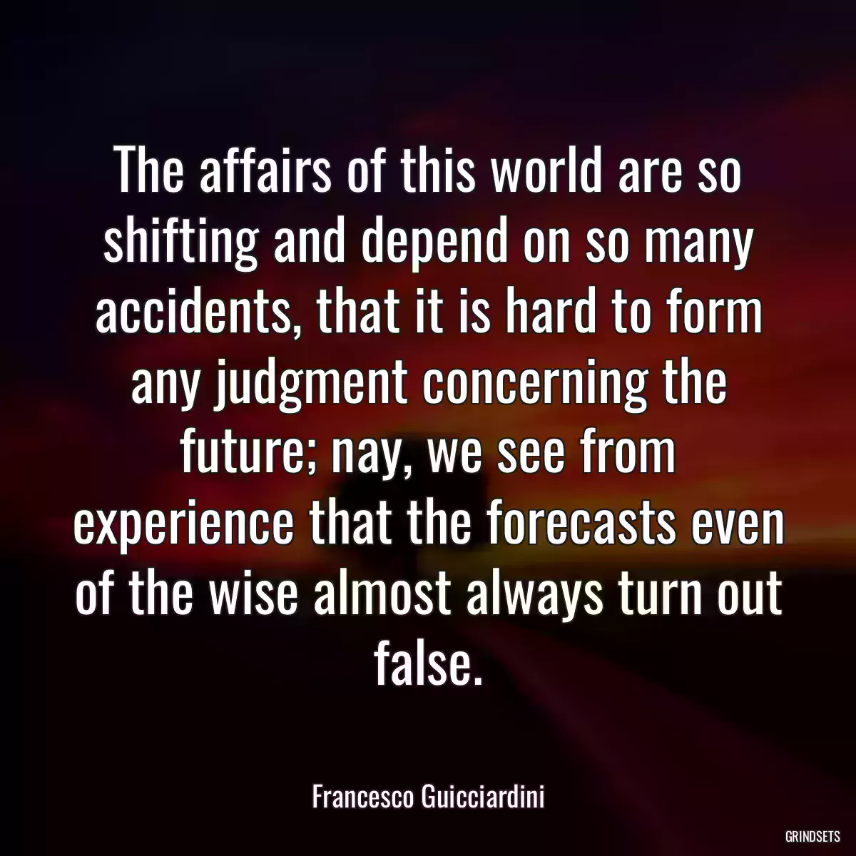 The affairs of this world are so shifting and depend on so many accidents, that it is hard to form any judgment concerning the future; nay, we see from experience that the forecasts even of the wise almost always turn out false.