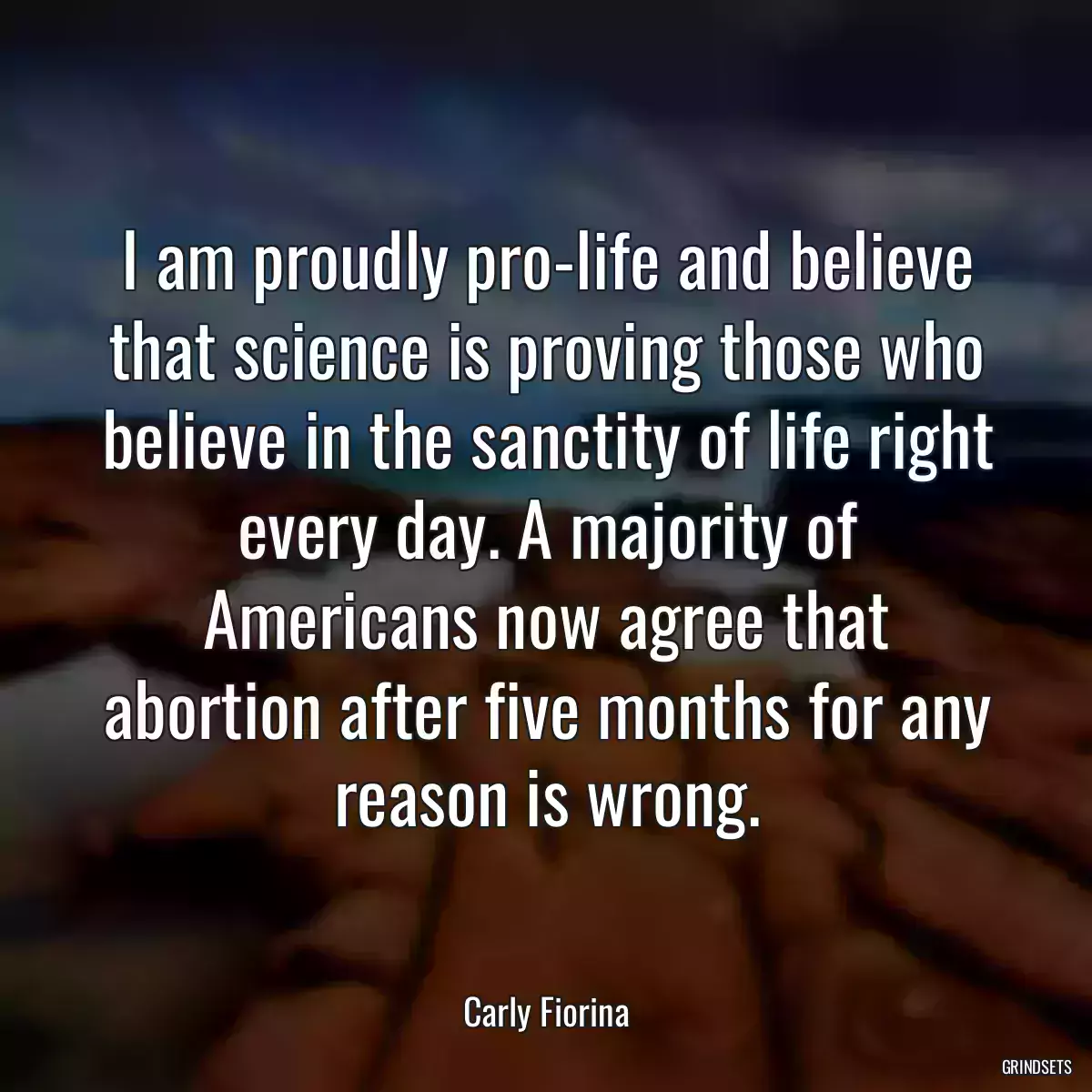 I am proudly pro-life and believe that science is proving those who believe in the sanctity of life right every day. A majority of Americans now agree that abortion after five months for any reason is wrong.