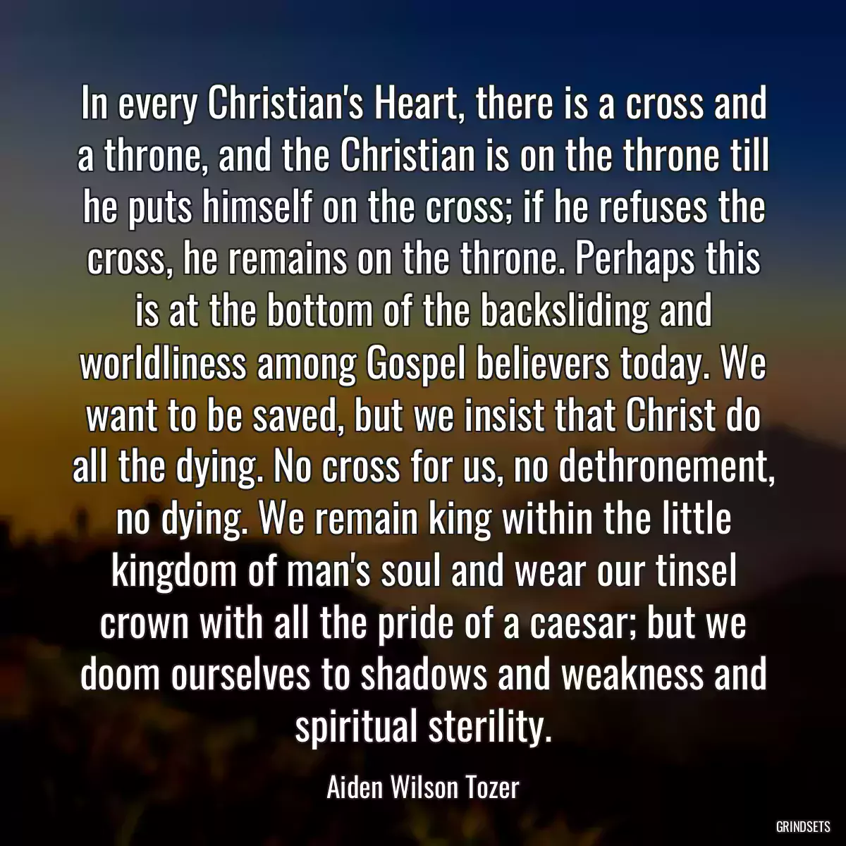 In every Christian\'s Heart, there is a cross and a throne, and the Christian is on the throne till he puts himself on the cross; if he refuses the cross, he remains on the throne. Perhaps this is at the bottom of the backsliding and worldliness among Gospel believers today. We want to be saved, but we insist that Christ do all the dying. No cross for us, no dethronement, no dying. We remain king within the little kingdom of man\'s soul and wear our tinsel crown with all the pride of a caesar; but we doom ourselves to shadows and weakness and spiritual sterility.