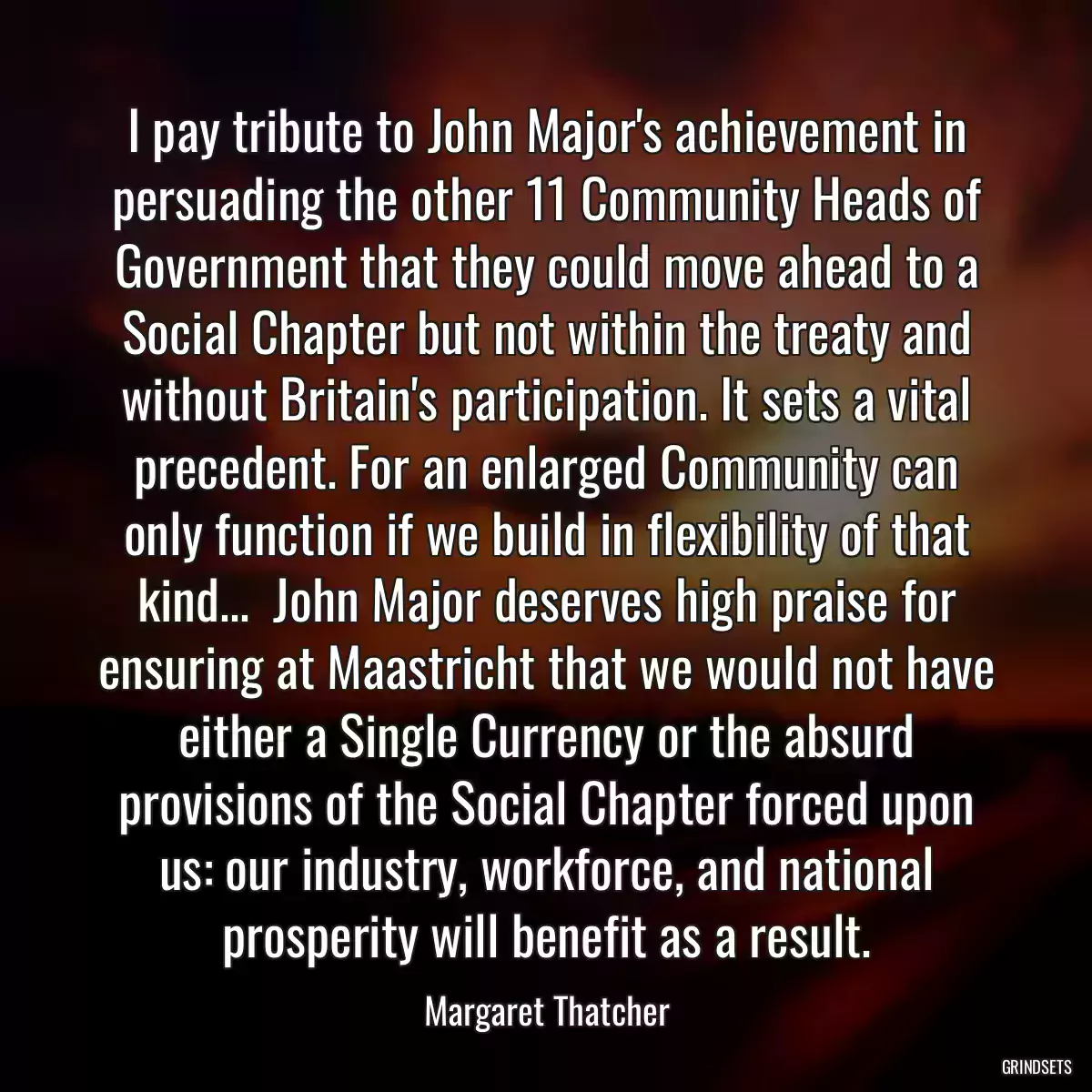 I pay tribute to John Major\'s achievement in persuading the other 11 Community Heads of Government that they could move ahead to a Social Chapter but not within the treaty and without Britain\'s participation. It sets a vital precedent. For an enlarged Community can only function if we build in flexibility of that kind...  John Major deserves high praise for ensuring at Maastricht that we would not have either a Single Currency or the absurd provisions of the Social Chapter forced upon us: our industry, workforce, and national prosperity will benefit as a result.