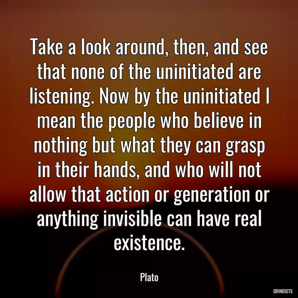 Take a look around, then, and see that none of the uninitiated are listening. Now by the uninitiated I mean the people who believe in nothing but what they can grasp in their hands, and who will not allow that action or generation or anything invisible can have real existence.