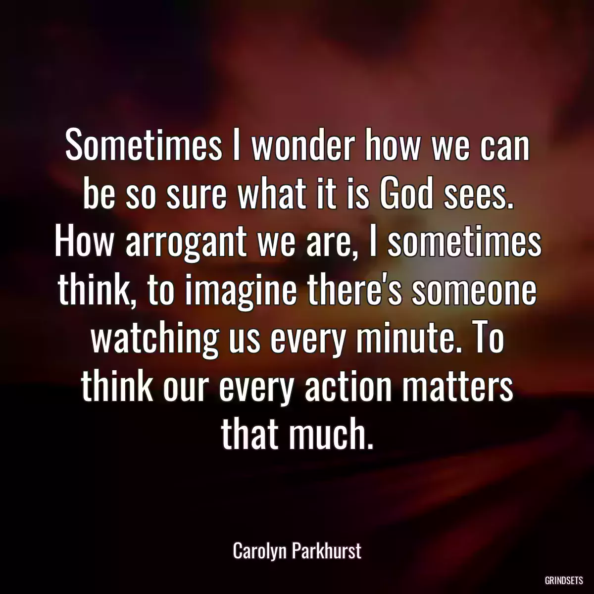 Sometimes I wonder how we can be so sure what it is God sees. How arrogant we are, I sometimes think, to imagine there\'s someone watching us every minute. To think our every action matters that much.