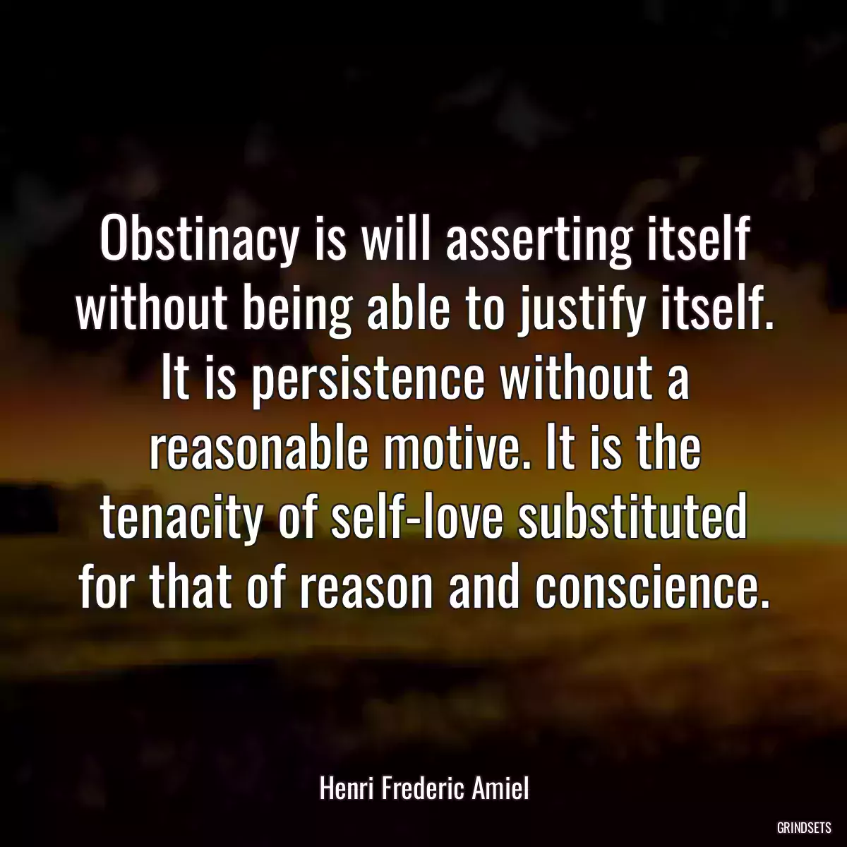 Obstinacy is will asserting itself without being able to justify itself. It is persistence without a reasonable motive. It is the tenacity of self-love substituted for that of reason and conscience.