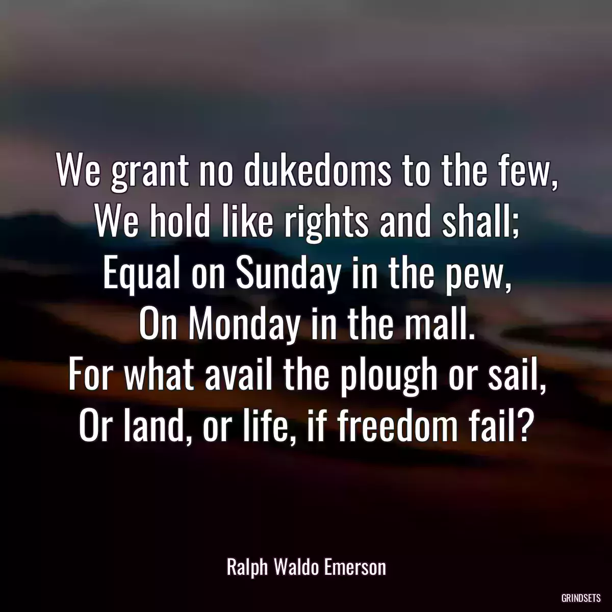 We grant no dukedoms to the few,
We hold like rights and shall;
Equal on Sunday in the pew,
On Monday in the mall.
For what avail the plough or sail,
Or land, or life, if freedom fail?