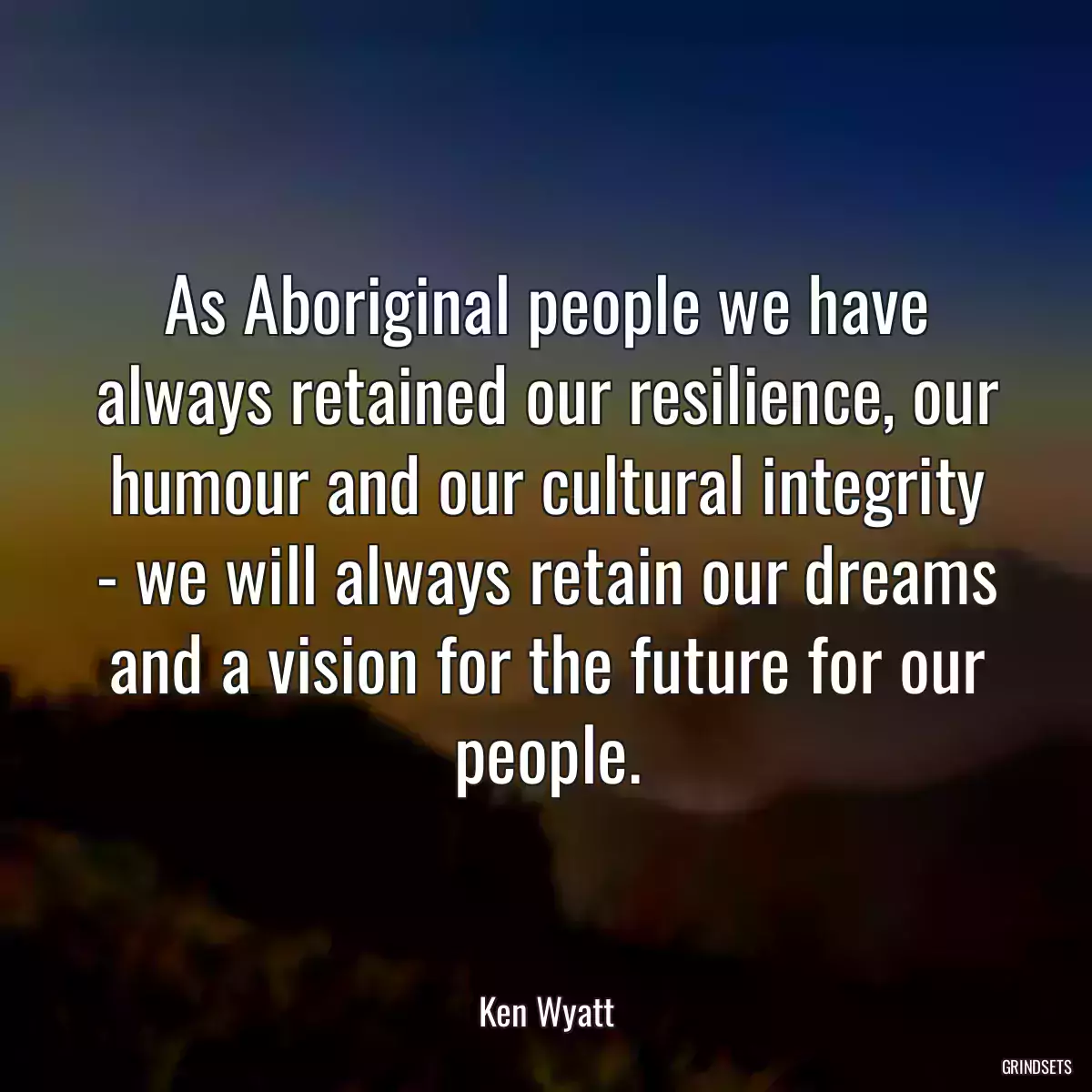 As Aboriginal people we have always retained our resilience, our humour and our cultural integrity - we will always retain our dreams and a vision for the future for our people.