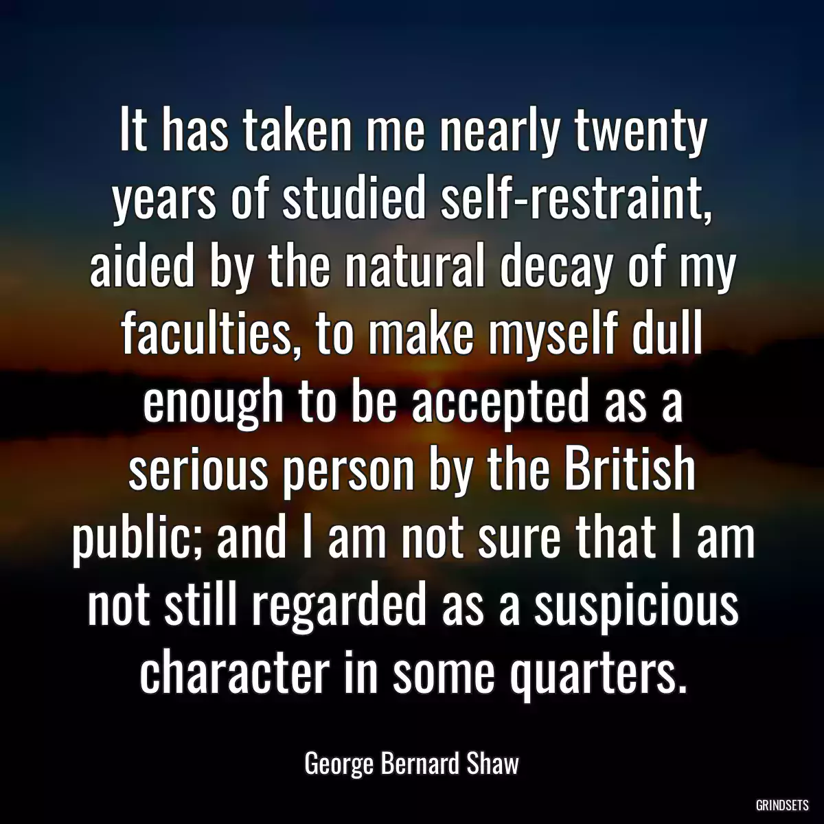 It has taken me nearly twenty years of studied self-restraint, aided by the natural decay of my faculties, to make myself dull enough to be accepted as a serious person by the British public; and I am not sure that I am not still regarded as a suspicious character in some quarters.