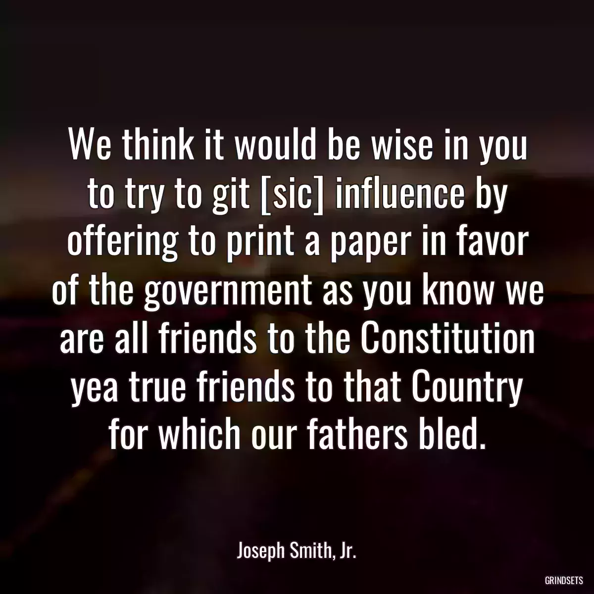 We think it would be wise in you to try to git [sic] influence by offering to print a paper in favor of the government as you know we are all friends to the Constitution yea true friends to that Country for which our fathers bled.