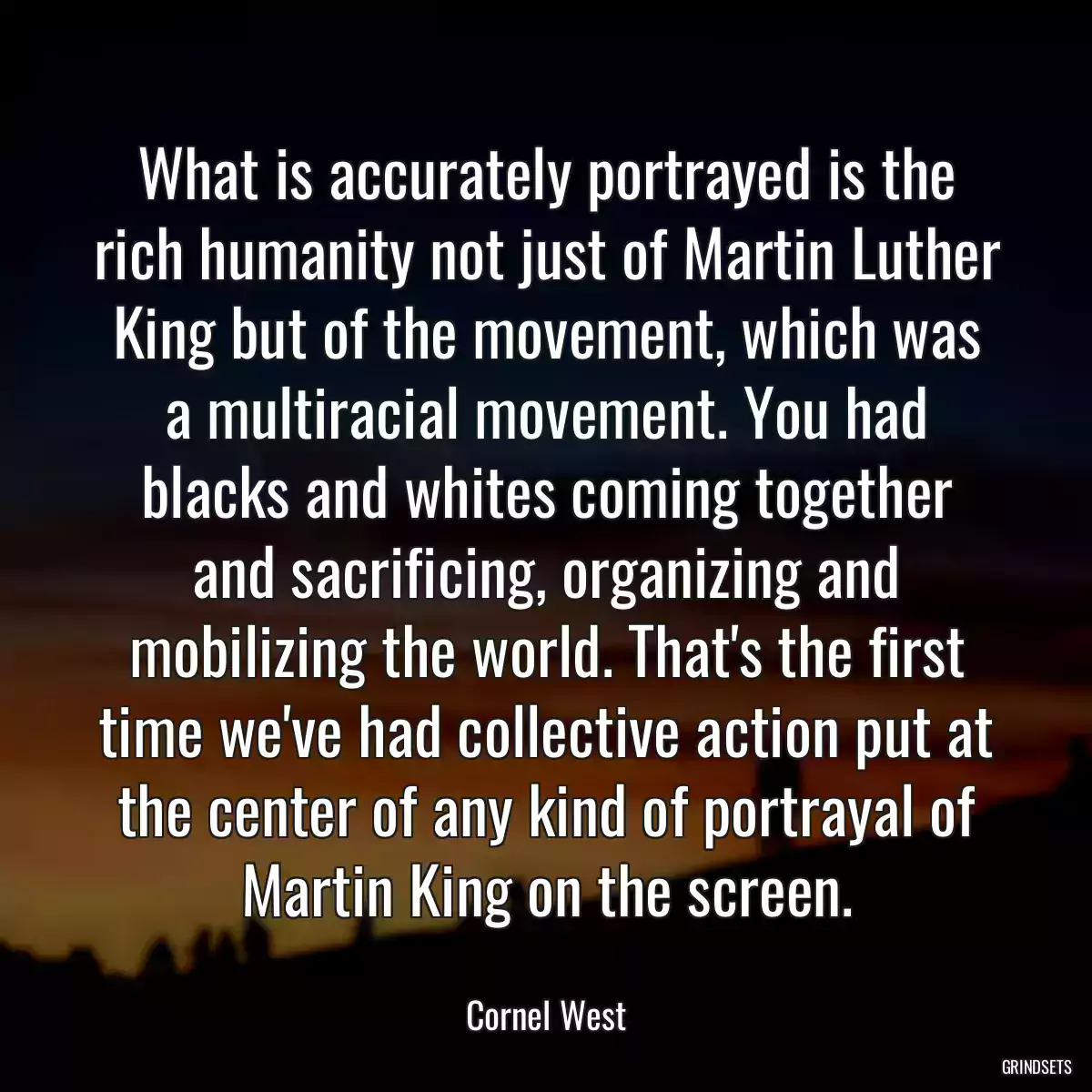 What is accurately portrayed is the rich humanity not just of Martin Luther King but of the movement, which was a multiracial movement. You had blacks and whites coming together and sacrificing, organizing and mobilizing the world. That\'s the first time we\'ve had collective action put at the center of any kind of portrayal of Martin King on the screen.