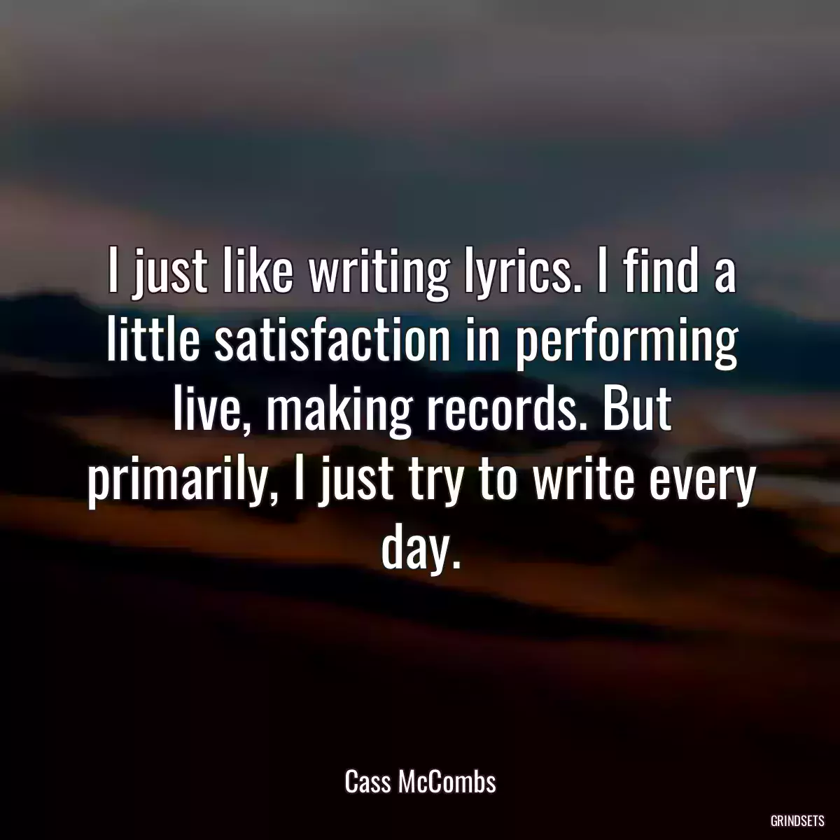 I just like writing lyrics. I find a little satisfaction in performing live, making records. But primarily, I just try to write every day.