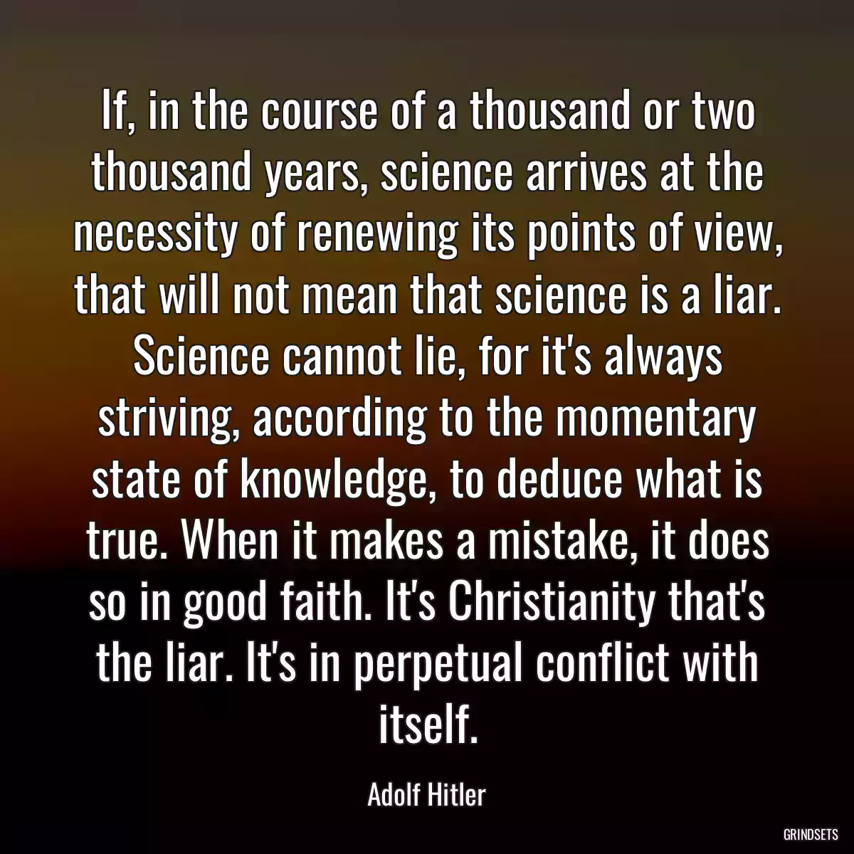 If, in the course of a thousand or two thousand years, science arrives at the necessity of renewing its points of view, that will not mean that science is a liar. Science cannot lie, for it\'s always striving, according to the momentary state of knowledge, to deduce what is true. When it makes a mistake, it does so in good faith. It\'s Christianity that\'s the liar. It\'s in perpetual conflict with itself.