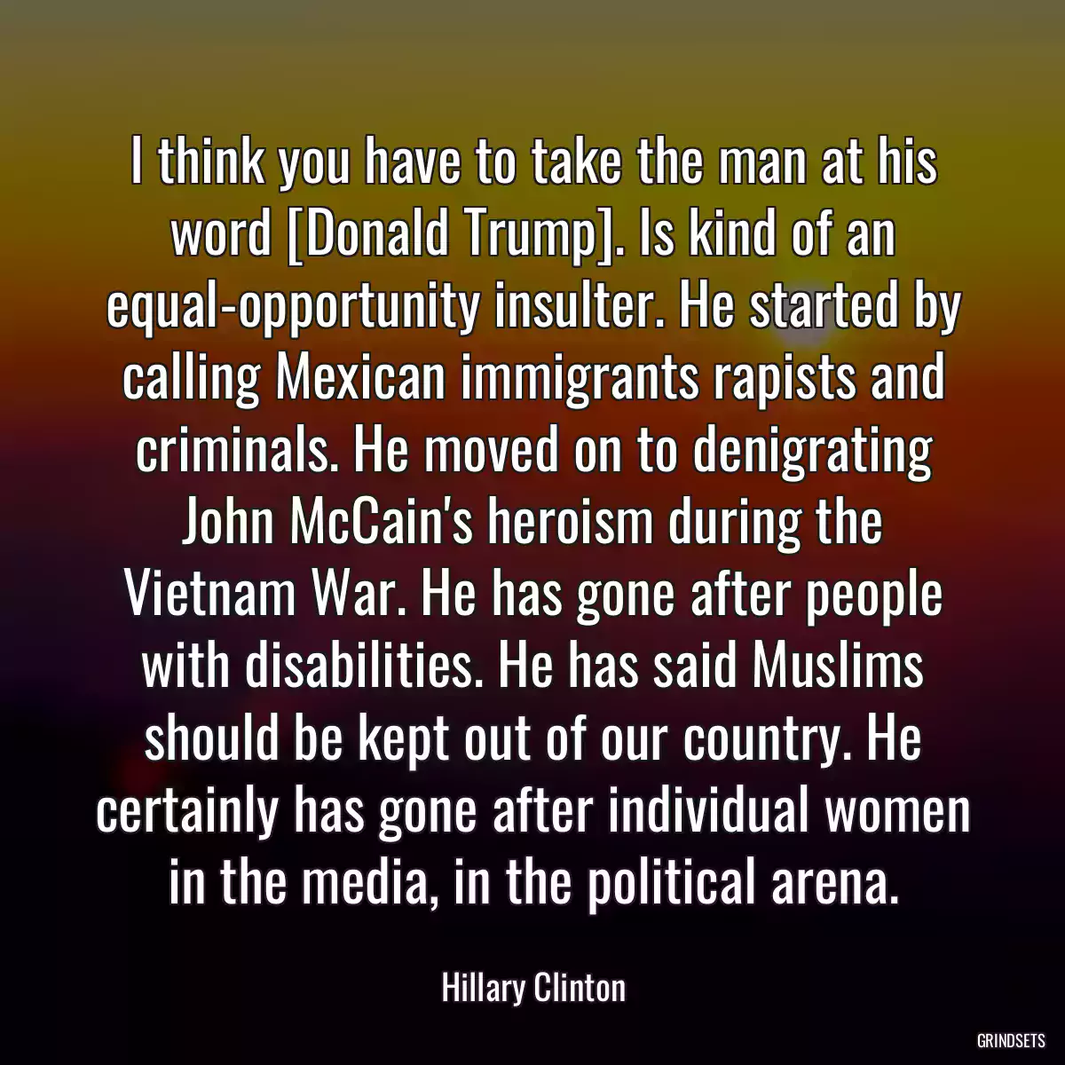 I think you have to take the man at his word [Donald Trump]. Is kind of an equal-opportunity insulter. He started by calling Mexican immigrants rapists and criminals. He moved on to denigrating John McCain\'s heroism during the Vietnam War. He has gone after people with disabilities. He has said Muslims should be kept out of our country. He certainly has gone after individual women in the media, in the political arena.