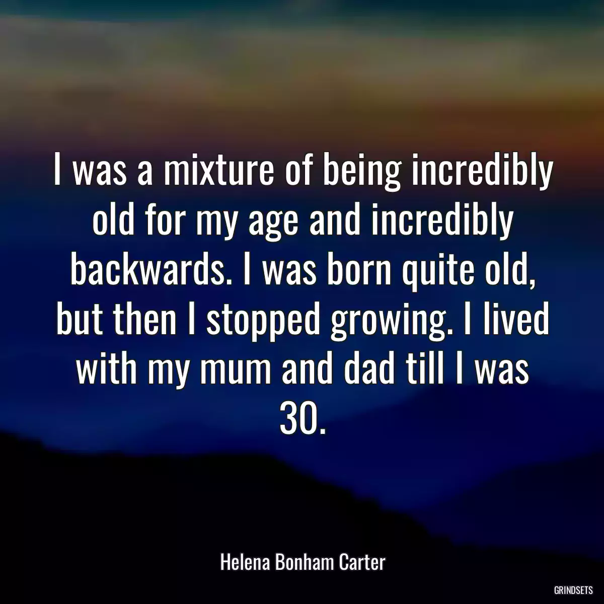 I was a mixture of being incredibly old for my age and incredibly backwards. I was born quite old, but then I stopped growing. I lived with my mum and dad till I was 30.