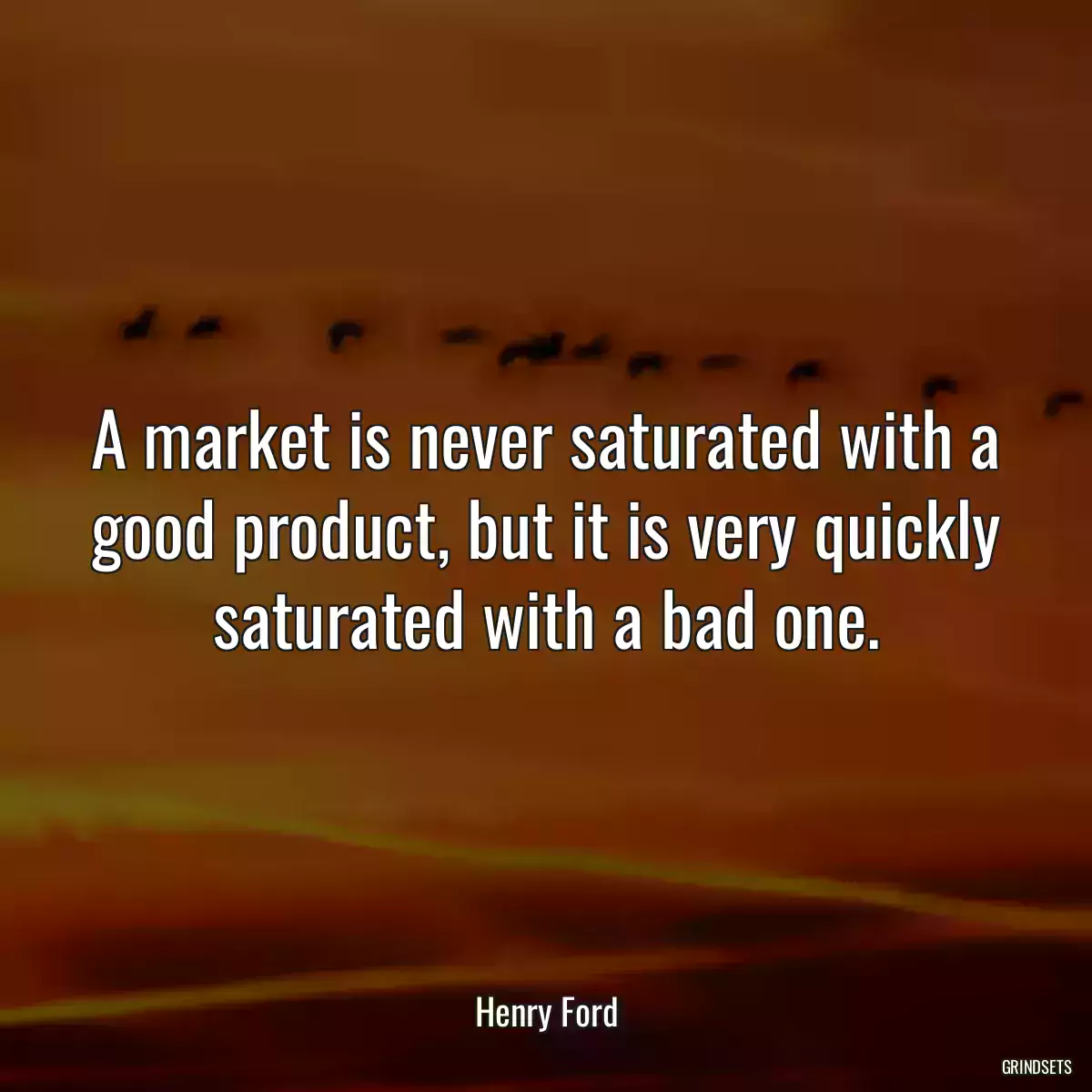 A market is never saturated with a good product, but it is very quickly saturated with a bad one.