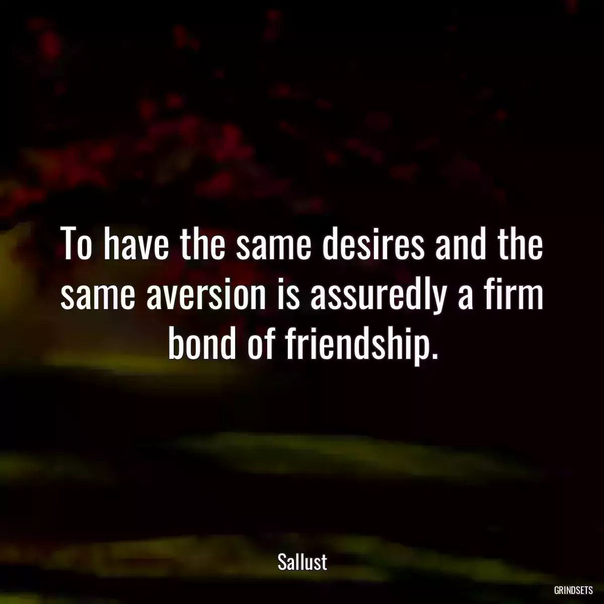 To have the same desires and the same aversion is assuredly a firm bond of friendship.