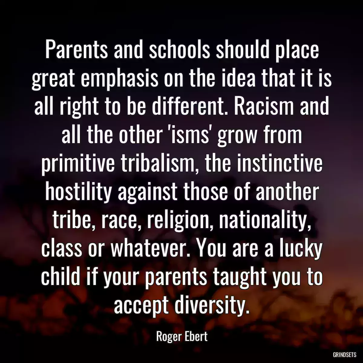 Parents and schools should place great emphasis on the idea that it is all right to be different. Racism and all the other \'isms\' grow from primitive tribalism, the instinctive hostility against those of another tribe, race, religion, nationality, class or whatever. You are a lucky child if your parents taught you to accept diversity.