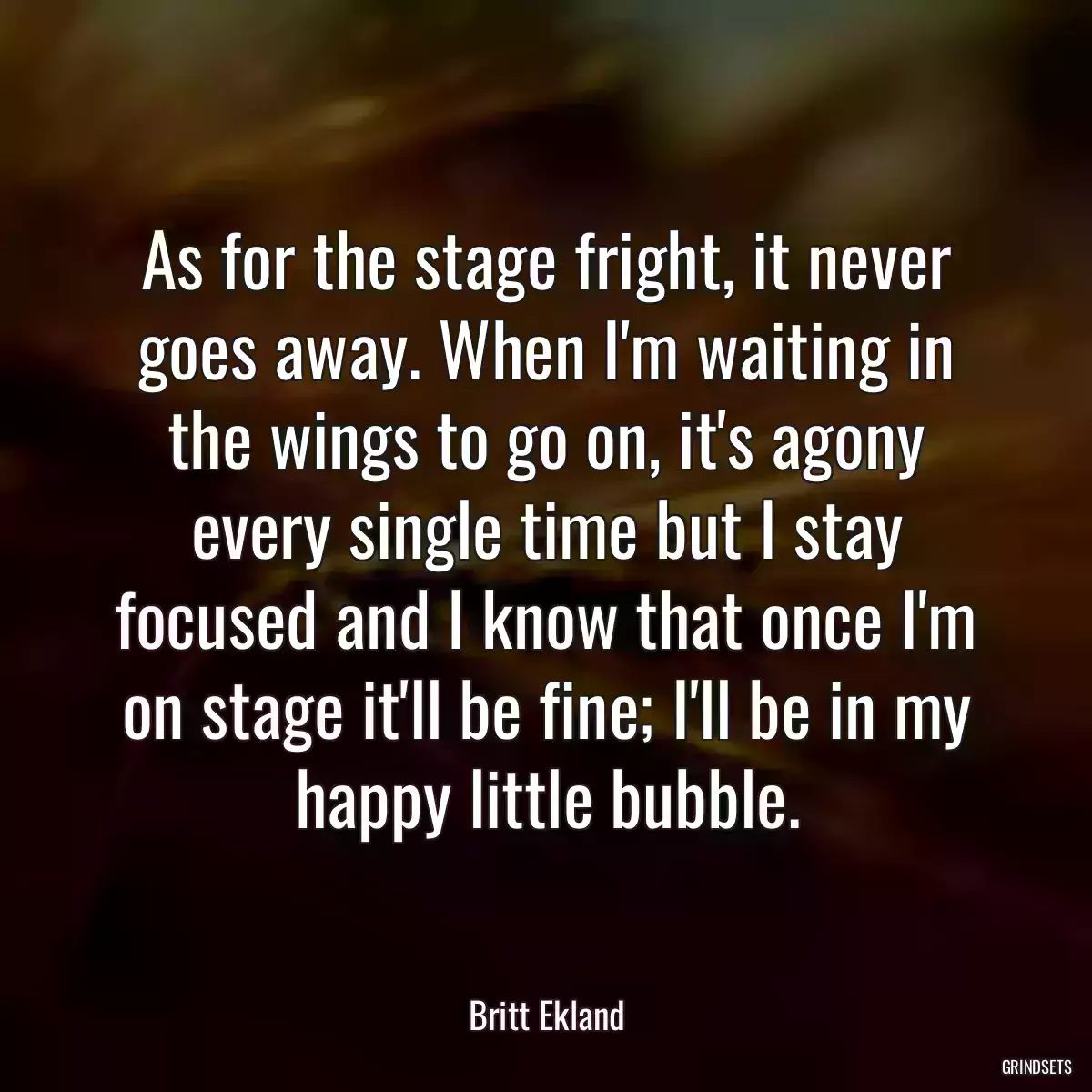 As for the stage fright, it never goes away. When I\'m waiting in the wings to go on, it\'s agony every single time but I stay focused and I know that once I\'m on stage it\'ll be fine; I\'ll be in my happy little bubble.