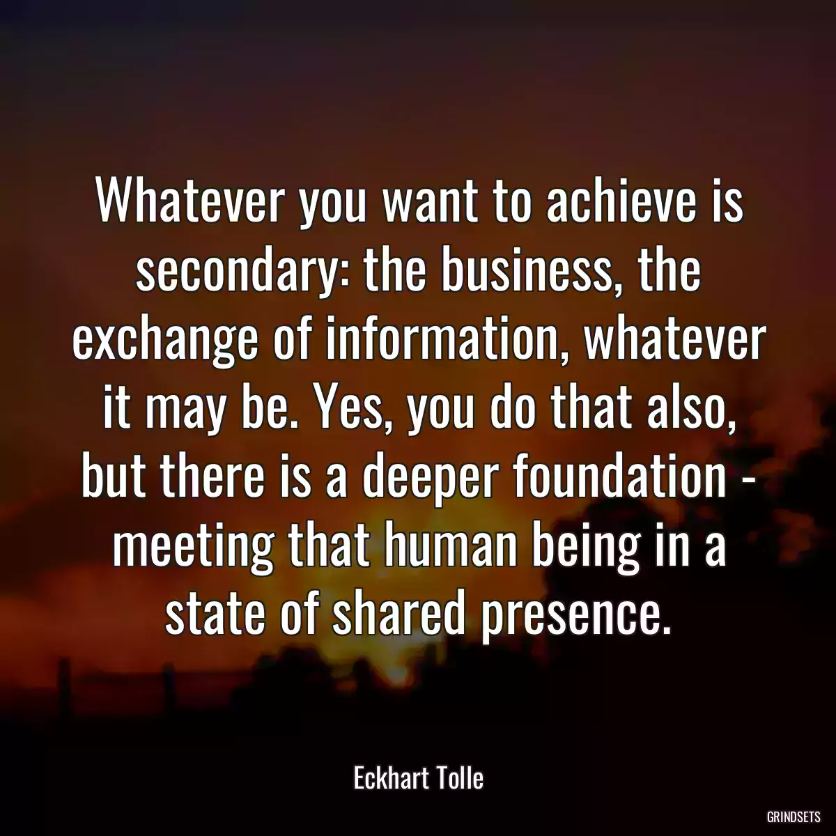 Whatever you want to achieve is secondary: the business, the exchange of information, whatever it may be. Yes, you do that also, but there is a deeper foundation - meeting that human being in a state of shared presence.