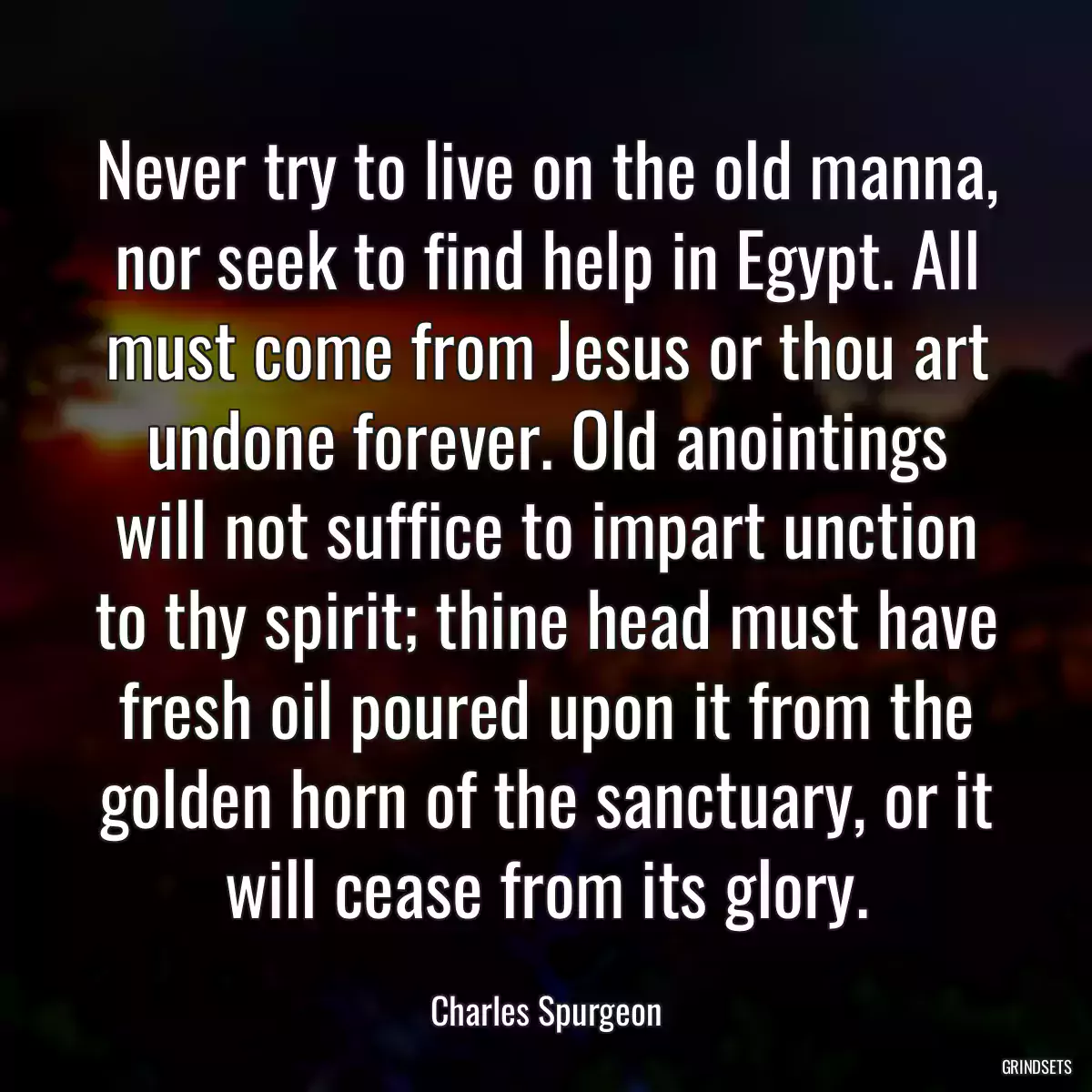 Never try to live on the old manna, nor seek to find help in Egypt. All must come from Jesus or thou art undone forever. Old anointings will not suffice to impart unction to thy spirit; thine head must have fresh oil poured upon it from the golden horn of the sanctuary, or it will cease from its glory.