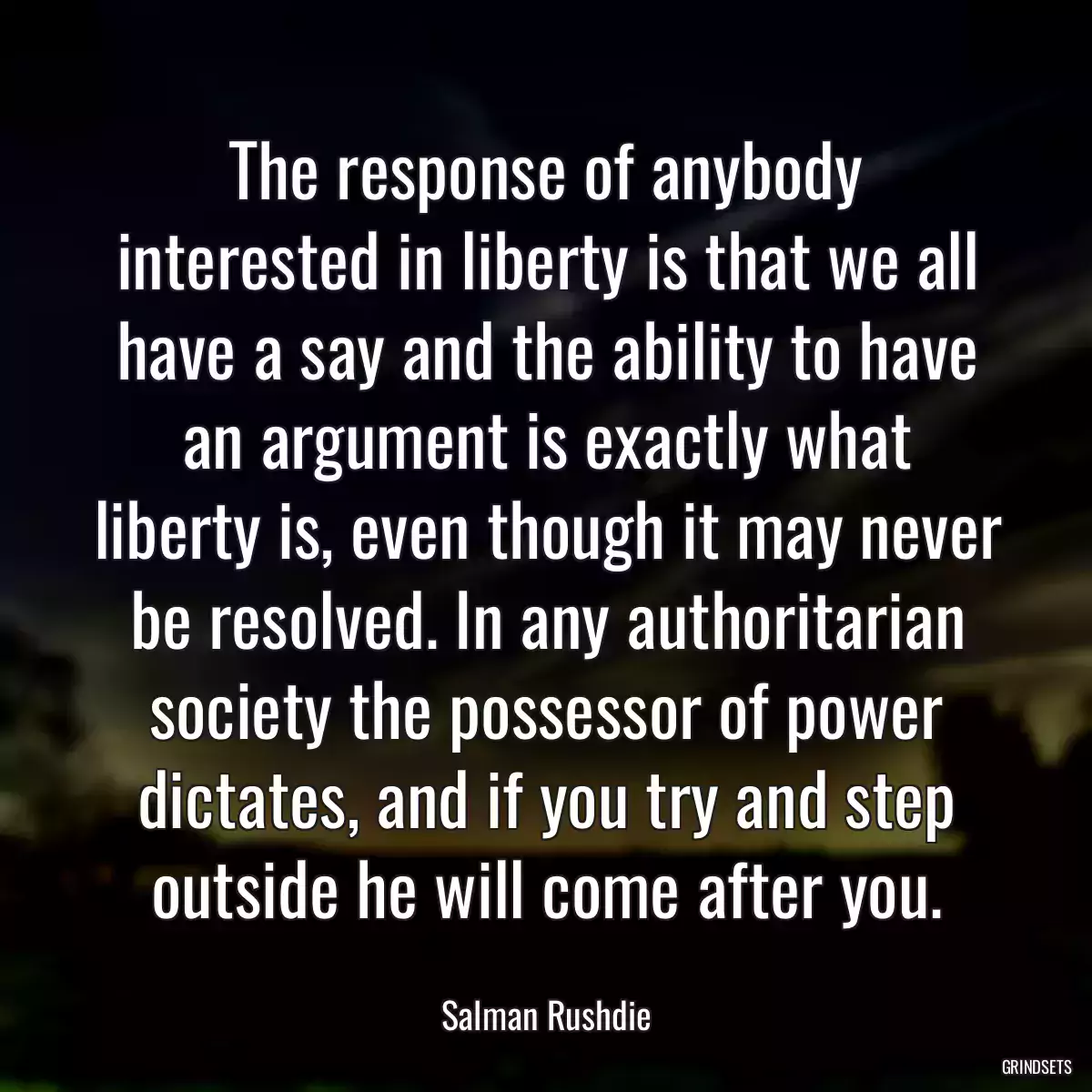 The response of anybody interested in liberty is that we all have a say and the ability to have an argument is exactly what liberty is, even though it may never be resolved. In any authoritarian society the possessor of power dictates, and if you try and step outside he will come after you.