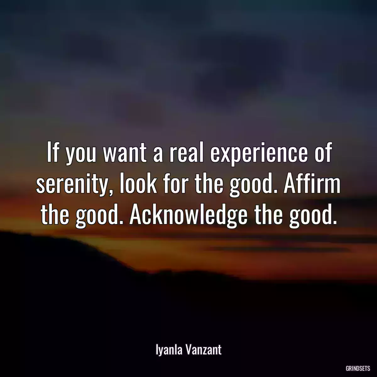 If you want a real experience of serenity, look for the good. Affirm the good. Acknowledge the good.