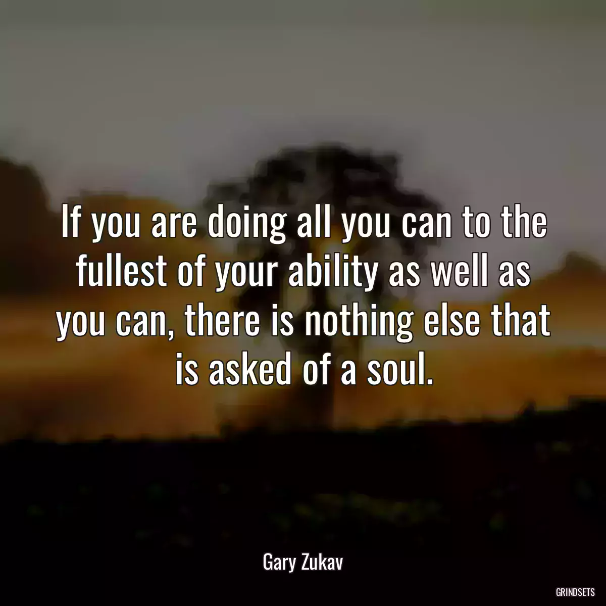 If you are doing all you can to the fullest of your ability as well as you can, there is nothing else that is asked of a soul.