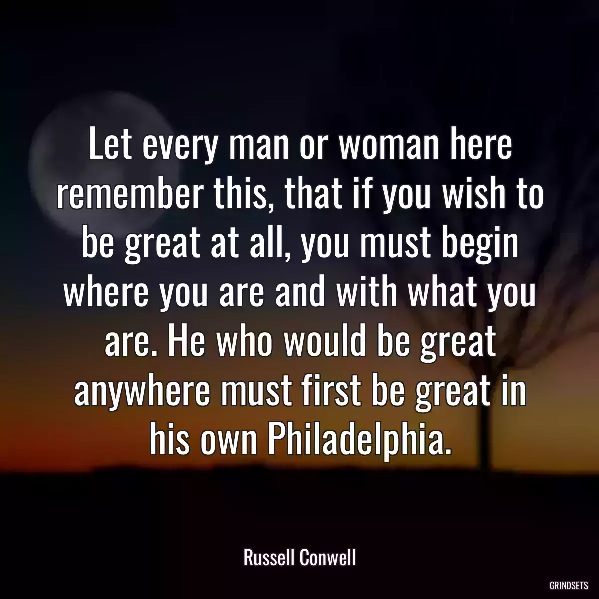 Let every man or woman here remember this, that if you wish to be great at all, you must begin where you are and with what you are. He who would be great anywhere must first be great in his own Philadelphia.