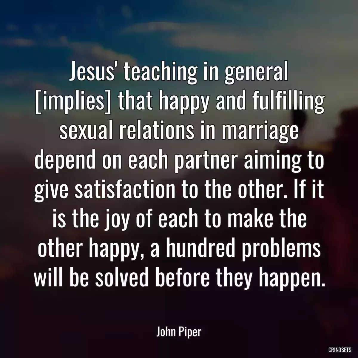 Jesus\' teaching in general [implies] that happy and fulfilling sexual relations in marriage depend on each partner aiming to give satisfaction to the other. If it is the joy of each to make the other happy, a hundred problems will be solved before they happen.