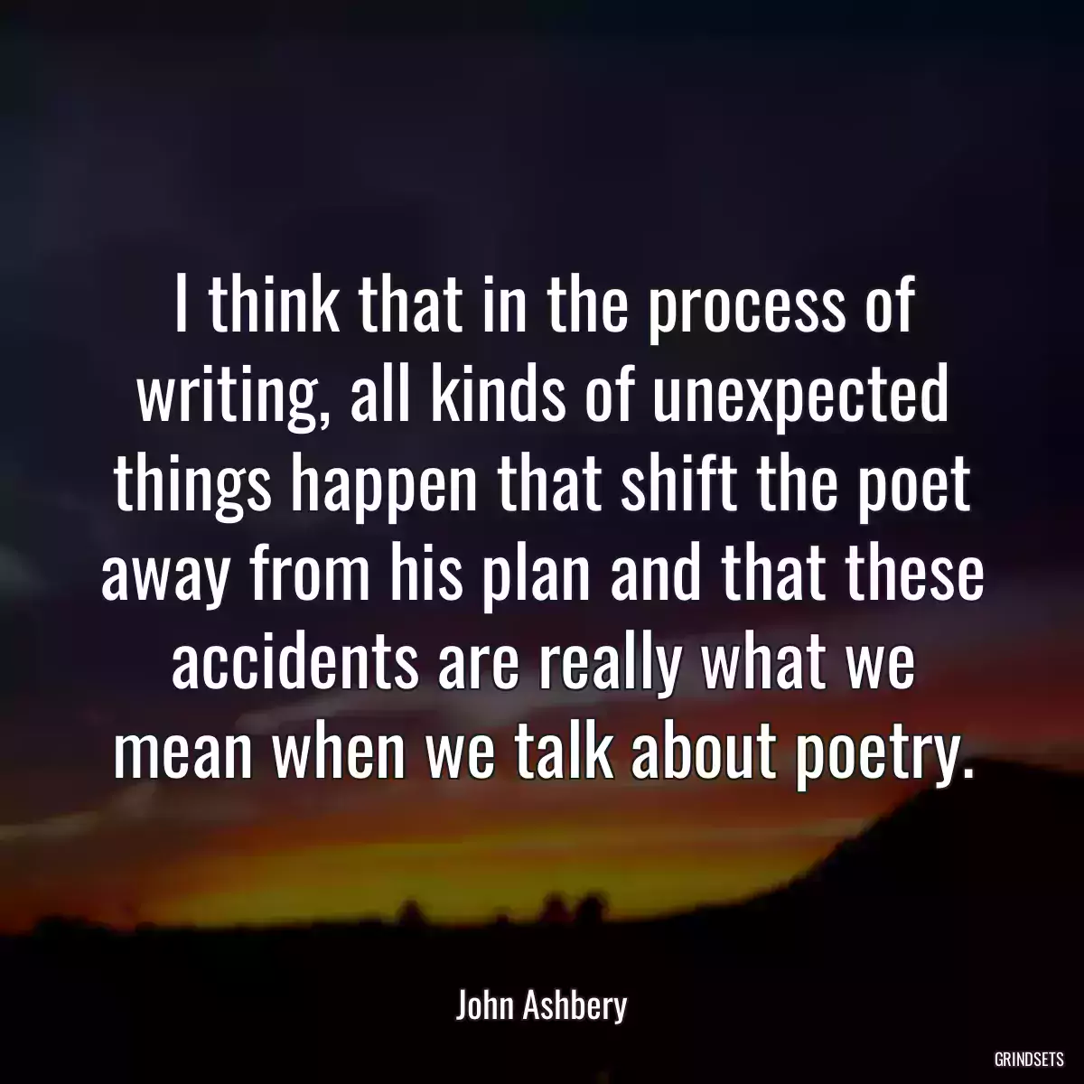 I think that in the process of writing, all kinds of unexpected things happen that shift the poet away from his plan and that these accidents are really what we mean when we talk about poetry.