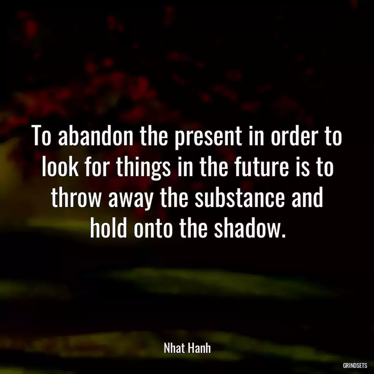 To abandon the present in order to look for things in the future is to throw away the substance and hold onto the shadow.