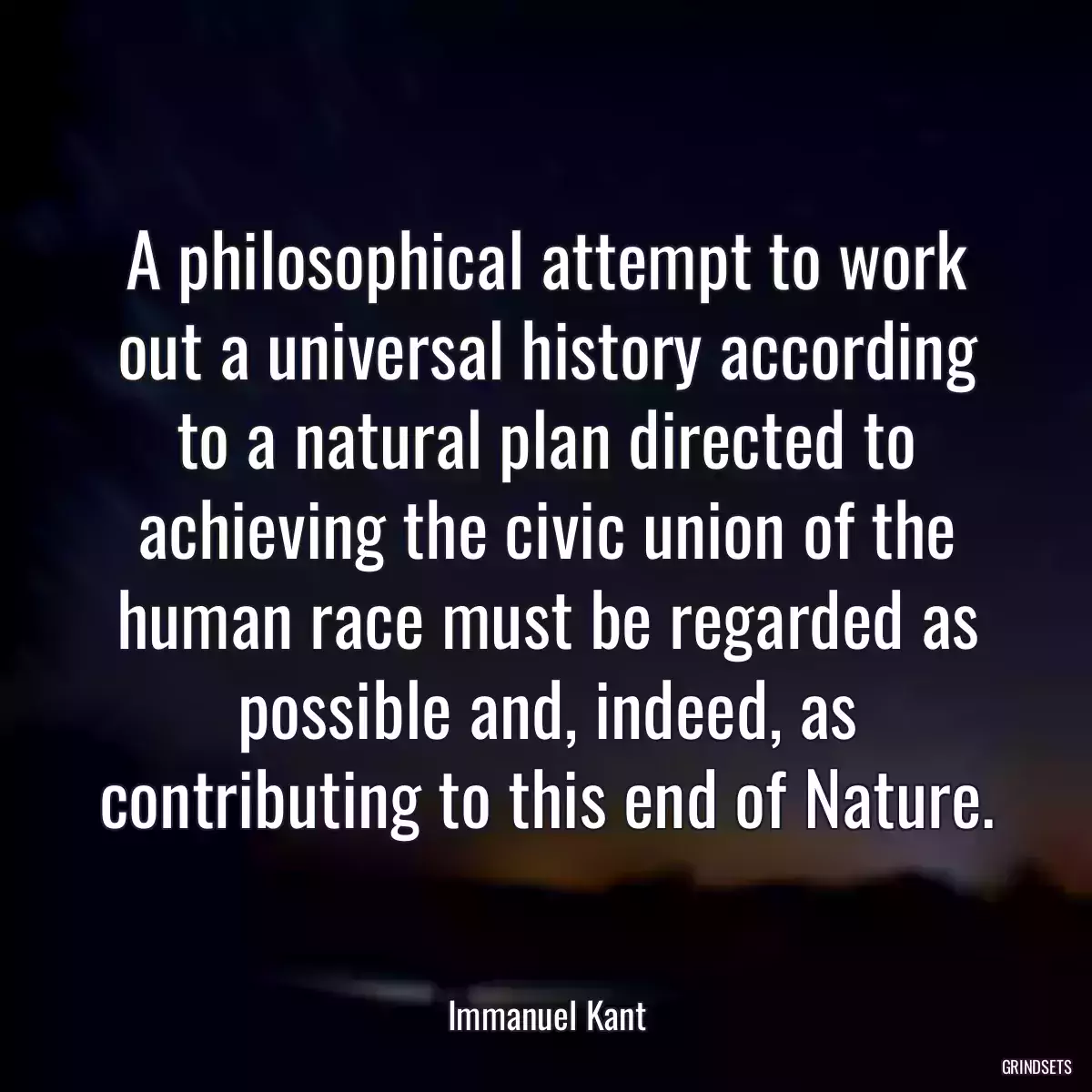 A philosophical attempt to work out a universal history according to a natural plan directed to achieving the civic union of the human race must be regarded as possible and, indeed, as contributing to this end of Nature.