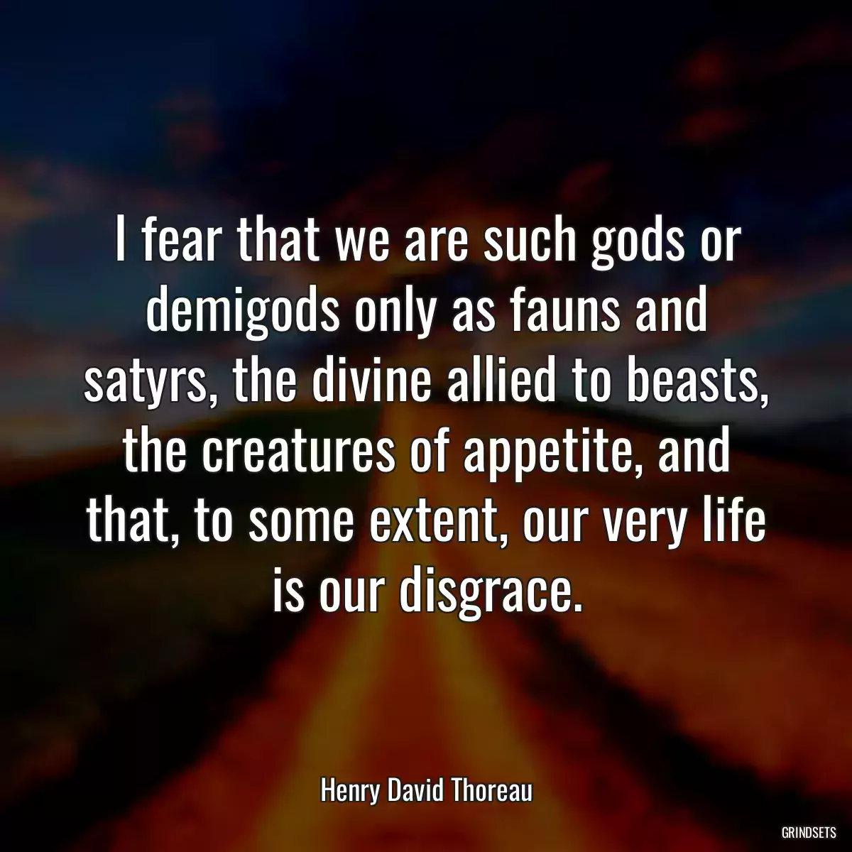 I fear that we are such gods or demigods only as fauns and satyrs, the divine allied to beasts, the creatures of appetite, and that, to some extent, our very life is our disgrace.