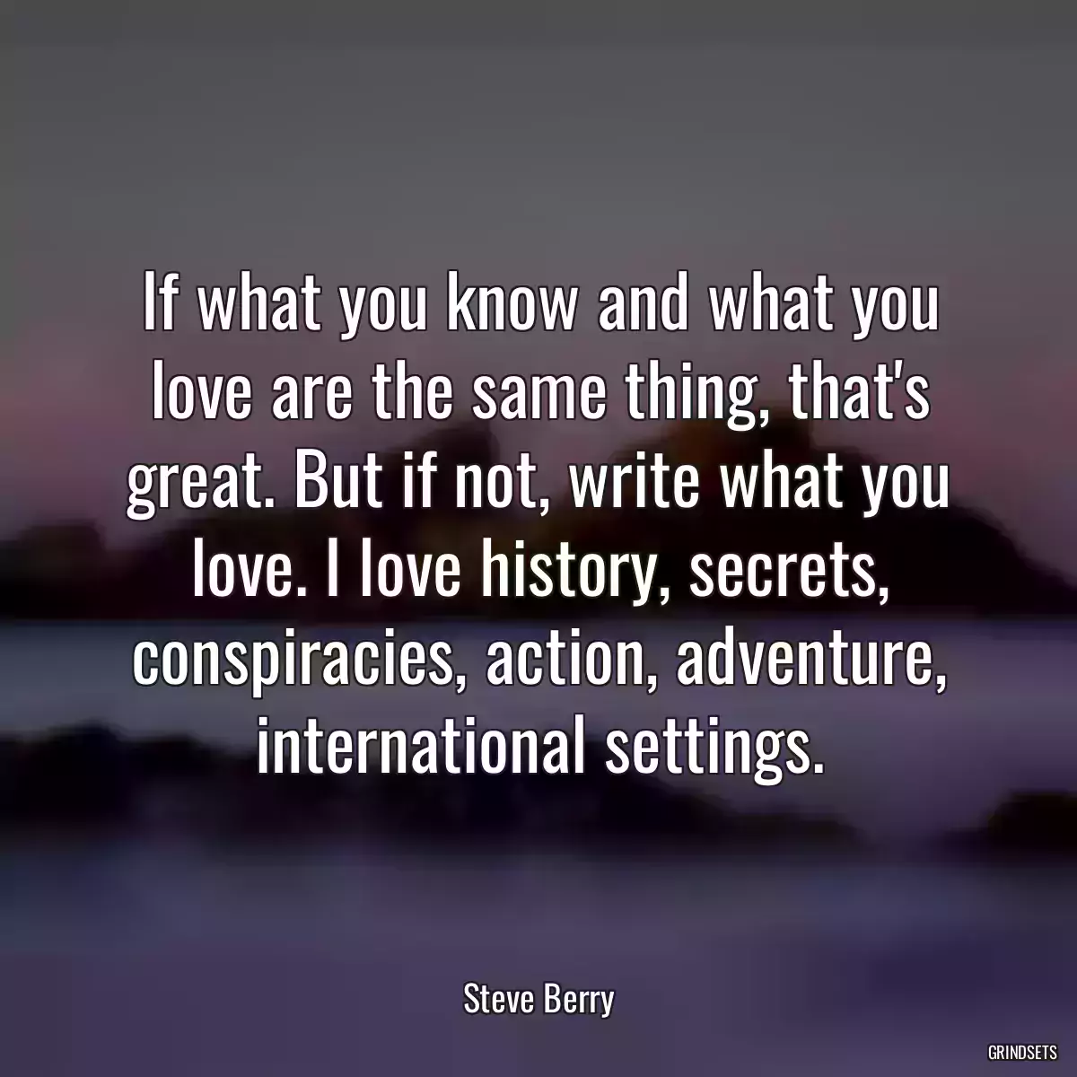 If what you know and what you love are the same thing, that\'s great. But if not, write what you love. I love history, secrets, conspiracies, action, adventure, international settings.