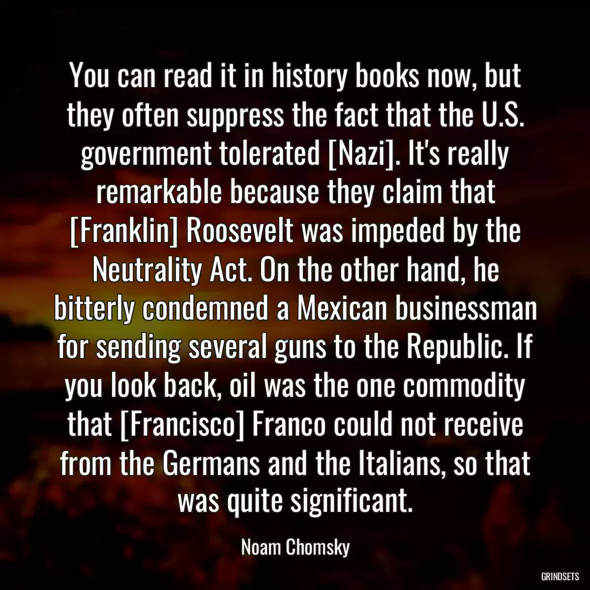 You can read it in history books now, but they often suppress the fact that the U.S. government tolerated [Nazi]. It\'s really remarkable because they claim that [Franklin] Roosevelt was impeded by the Neutrality Act. On the other hand, he bitterly condemned a Mexican businessman for sending several guns to the Republic. If you look back, oil was the one commodity that [Francisco] Franco could not receive from the Germans and the Italians, so that was quite significant.