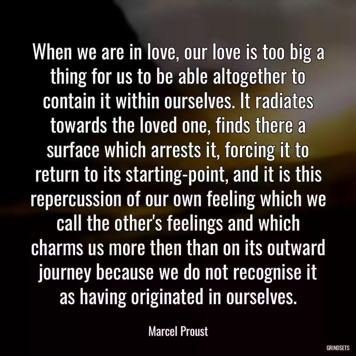 When we are in love, our love is too big a thing for us to be able altogether to contain it within ourselves. It radiates towards the loved one, finds there a surface which arrests it, forcing it to return to its starting-point, and it is this repercussion of our own feeling which we call the other\'s feelings and which charms us more then than on its outward journey because we do not recognise it as having originated in ourselves.