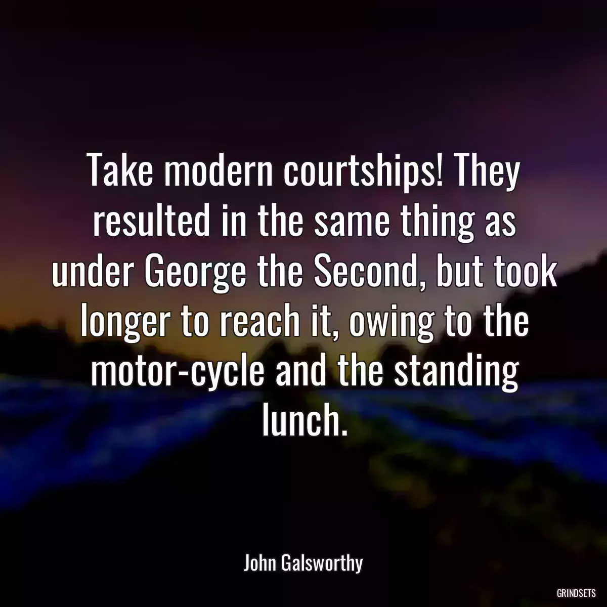 Take modern courtships! They resulted in the same thing as under George the Second, but took longer to reach it, owing to the motor-cycle and the standing lunch.