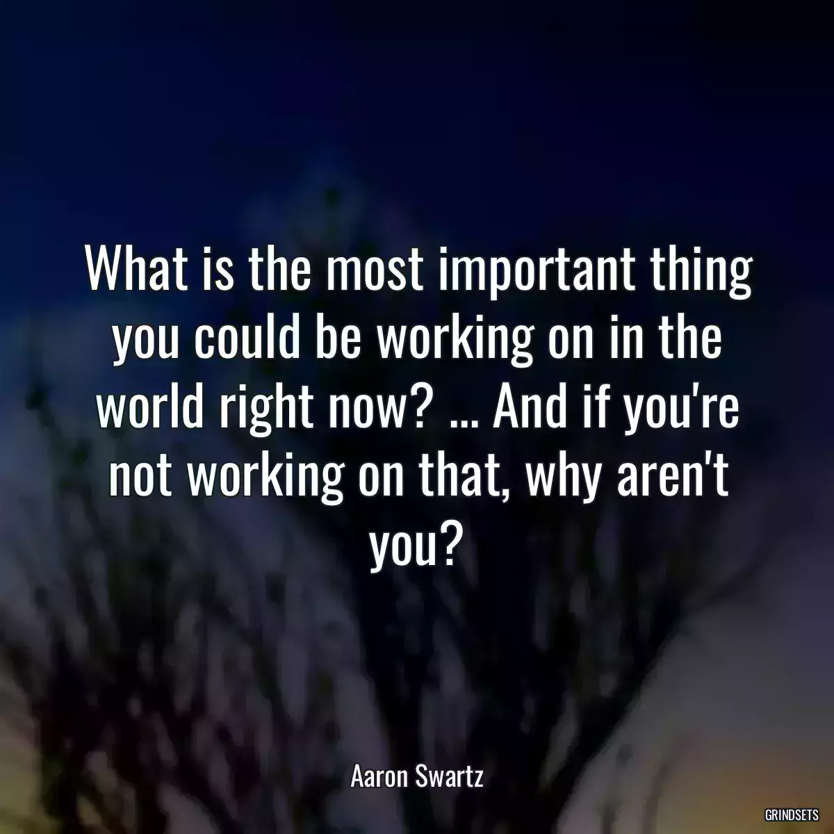 What is the most important thing you could be working on in the world right now? ... And if you\'re not working on that, why aren\'t you?