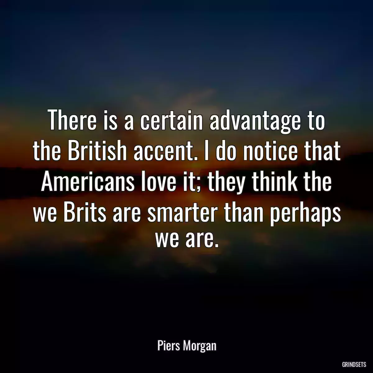 There is a certain advantage to the British accent. I do notice that Americans love it; they think the we Brits are smarter than perhaps we are.