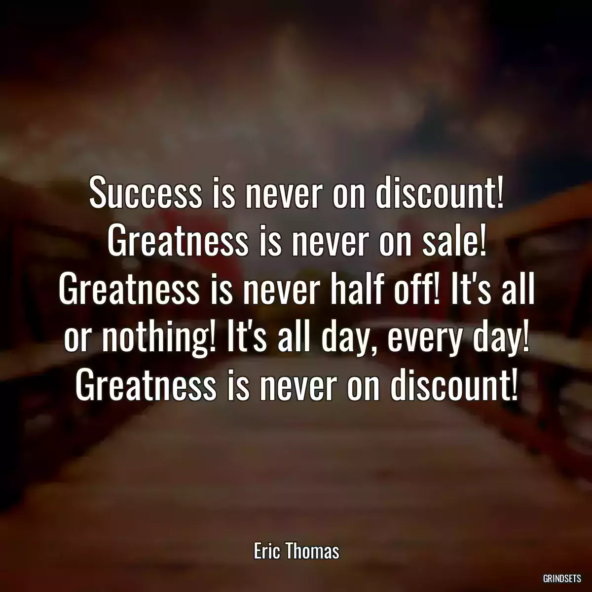 Success is never on discount! Greatness is never on sale! Greatness is never half off! It\'s all or nothing! It\'s all day, every day! Greatness is never on discount!