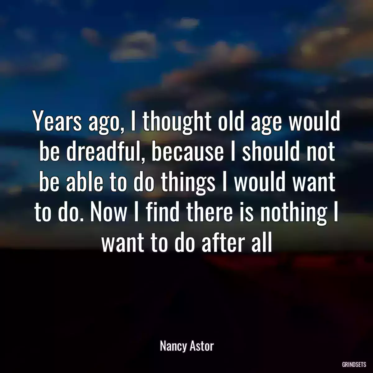 Years ago, I thought old age would be dreadful, because I should not be able to do things I would want to do. Now I find there is nothing I want to do after all