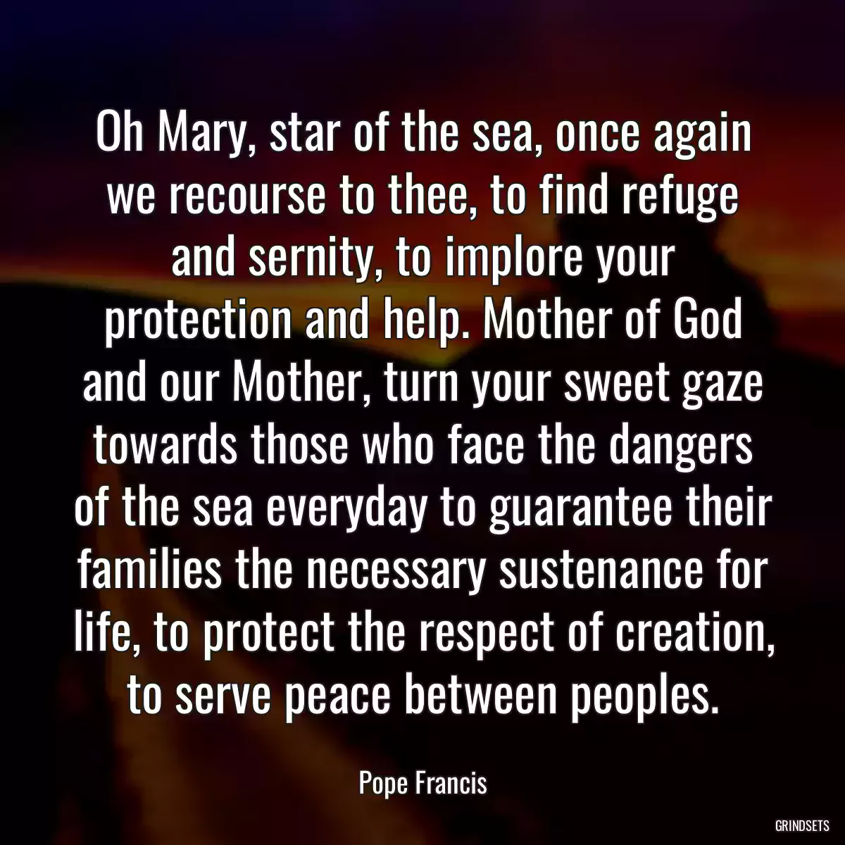 Oh Mary, star of the sea, once again we recourse to thee, to find refuge and sernity, to implore your protection and help. Mother of God and our Mother, turn your sweet gaze towards those who face the dangers of the sea everyday to guarantee their families the necessary sustenance for life, to protect the respect of creation, to serve peace between peoples.