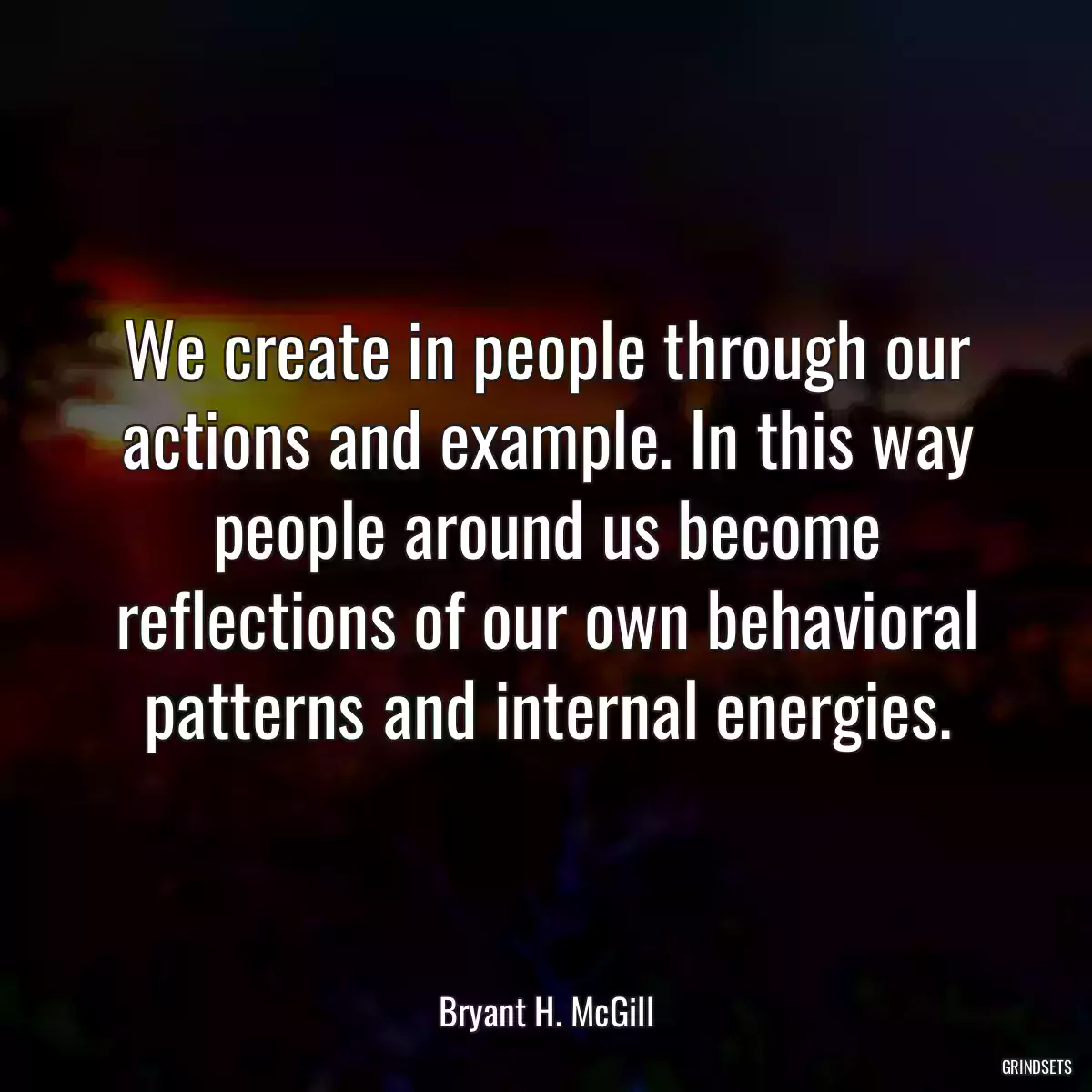 We create in people through our actions and example. In this way people around us become reflections of our own behavioral patterns and internal energies.