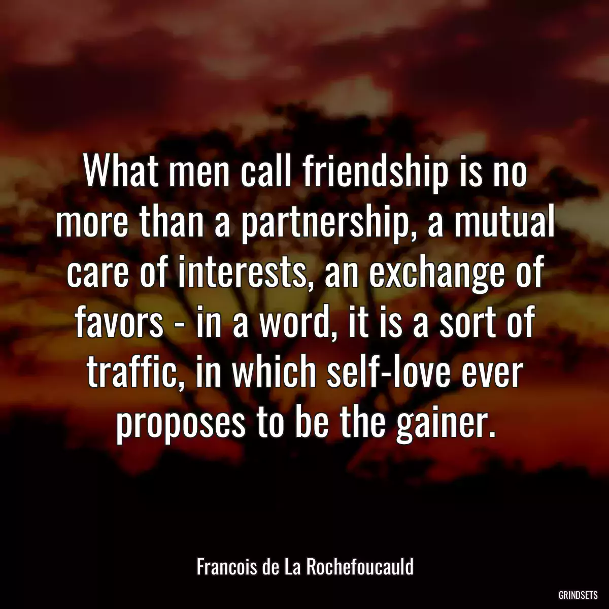 What men call friendship is no more than a partnership, a mutual care of interests, an exchange of favors - in a word, it is a sort of traffic, in which self-love ever proposes to be the gainer.